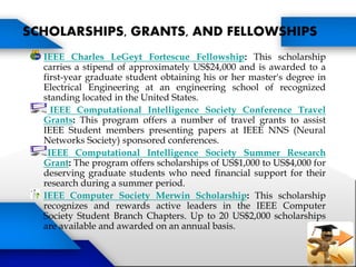 IEEE Charles LeGeyt Fortescue Fellowship: This scholarship
carries a stipend of approximately US$24,000 and is awarded to a
first-year graduate student obtaining his or her master's degree in
Electrical Engineering at an engineering school of recognized
standing located in the United States.
IEEE Computational Intelligence Society Conference Travel
Grants: This program offers a number of travel grants to assist
IEEE Student members presenting papers at IEEE NNS (Neural
Networks Society) sponsored conferences.
IEEE Computational Intelligence Society Summer Research
Grant: The program offers scholarships of US$1,000 to US$4,000 for
deserving graduate students who need financial support for their
research during a summer period.
IEEE Computer Society Merwin Scholarship: This scholarship
recognizes and rewards active leaders in the IEEE Computer
Society Student Branch Chapters. Up to 20 US$2,000 scholarships
are available and awarded on an annual basis.
SCHOLARSHIPS, GRANTS, AND FELLOWSHIPS
 