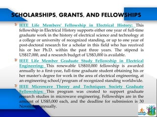 IEEE Life Members' Fellowship in Electrical History: This
fellowship in Electrical History supports either one year of full-time
graduate work in the history of electrical science and technology at
a college or university of recognized standing, or up to one year of
post-doctoral research for a scholar in this field who has received
his or her Ph.D. within the past three years. The stipend is
US$17,000, and a research budget of US$3,000 is available.
IEEE Life Member Graduate Study Fellowship in Electrical
Engineering: This renewable US$10,000 fellowship is awarded
annually to a first-year, full-time graduate student obtaining his or
her master's degree for work in the area of electrical engineering, at
an engineering school/program of recognized standing worldwide.
IEEE Microwave Theory and Techniques Society Graduate
Fellowships: This program was created to support graduate
research studies in microwave engineering. Fellowships are in the
amount of US$5,000 each, and the deadline for submission is 30
November annually.
SCHOLARSHIPS, GRANTS, AND FELLOWSHIPS
 
