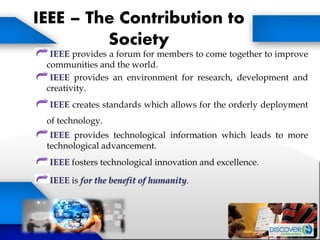 IEEE – The Contribution to
Society
IEEE provides a forum for members to come together to improve
communities and the world.
IEEE provides an environment for research, development and
creativity.
IEEE creates standards which allows for the orderly deployment
of technology.
IEEE provides technological information which leads to more
technological advancement.
IEEE fosters technological innovation and excellence.
IEEE is for the benefit of humanity.
 