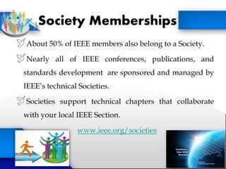 Society Memberships
About 50% of IEEE members also belong to a Society.
Nearly all of IEEE conferences, publications, and
standards development are sponsored and managed by
IEEE’s technical Societies.
Societies support technical chapters that collaborate
with your local IEEE Section.
www.ieee.org/societies
 