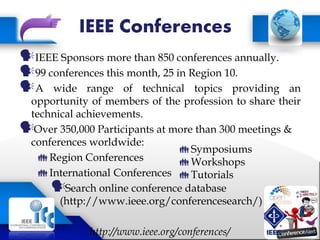 IEEE Conferences
IEEE Sponsors more than 850 conferences annually.
99 conferences this month, 25 in Region 10.
A wide range of technical topics providing an
opportunity of members of the profession to share their
technical achievements.
Over 350,000 Participants at more than 300 meetings &
conferences worldwide:
Region Conferences
International Conferences
Search online conference database
(http://www.ieee.org/conferencesearch/)
http://www.ieee.org/conferences/
Symposiums
Workshops
Tutorials
 