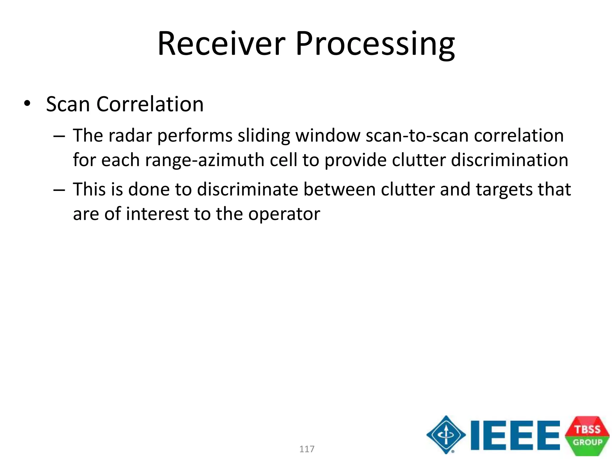 117
Receiver Processing
• Scan Correlation
– The radar performs sliding window scan-to-scan correlation
for each range-azimuth cell to provide clutter discrimination
– This is done to discriminate between clutter and targets that
are of interest to the operator
 