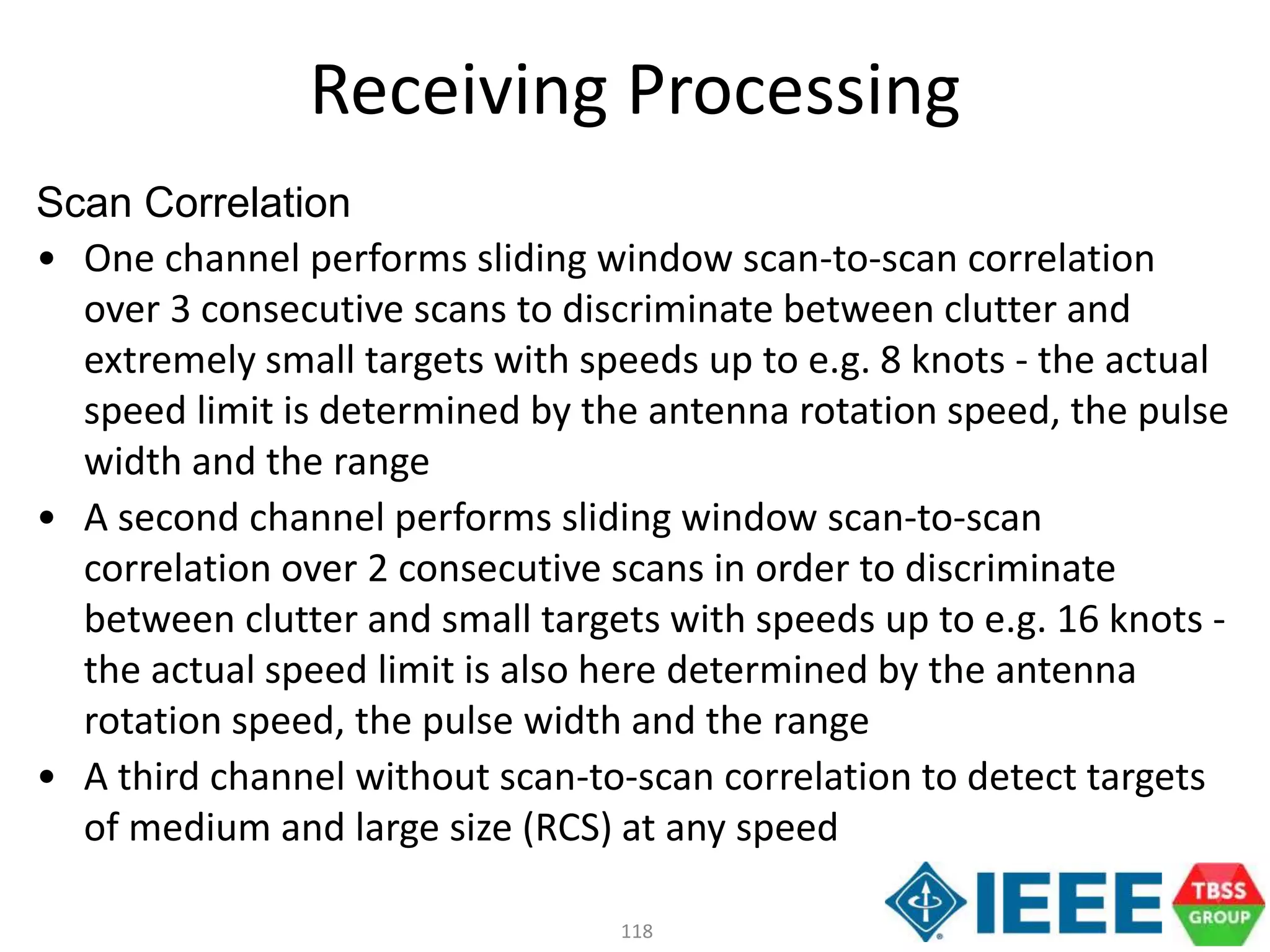 118
Scan Correlation
• One channel performs sliding window scan-to-scan correlation
over 3 consecutive scans to discriminate between clutter and
extremely small targets with speeds up to e.g. 8 knots - the actual
speed limit is determined by the antenna rotation speed, the pulse
width and the range
• A second channel performs sliding window scan-to-scan
correlation over 2 consecutive scans in order to discriminate
between clutter and small targets with speeds up to e.g. 16 knots -
the actual speed limit is also here determined by the antenna
rotation speed, the pulse width and the range
• A third channel without scan-to-scan correlation to detect targets
of medium and large size (RCS) at any speed
Receiving Processing
 