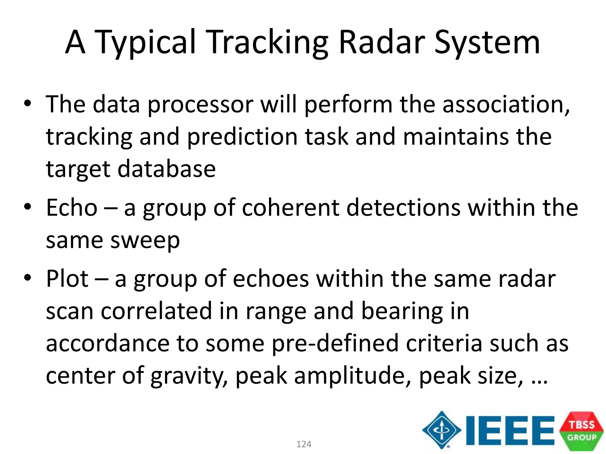 124
A Typical Tracking Radar System
• The data processor will perform the association,
tracking and prediction task and maintains the
target database
• Echo – a group of coherent detections within the
same sweep
• Plot – a group of echoes within the same radar
scan correlated in range and bearing in
accordance to some pre-defined criteria such as
center of gravity, peak amplitude, peak size, …
 