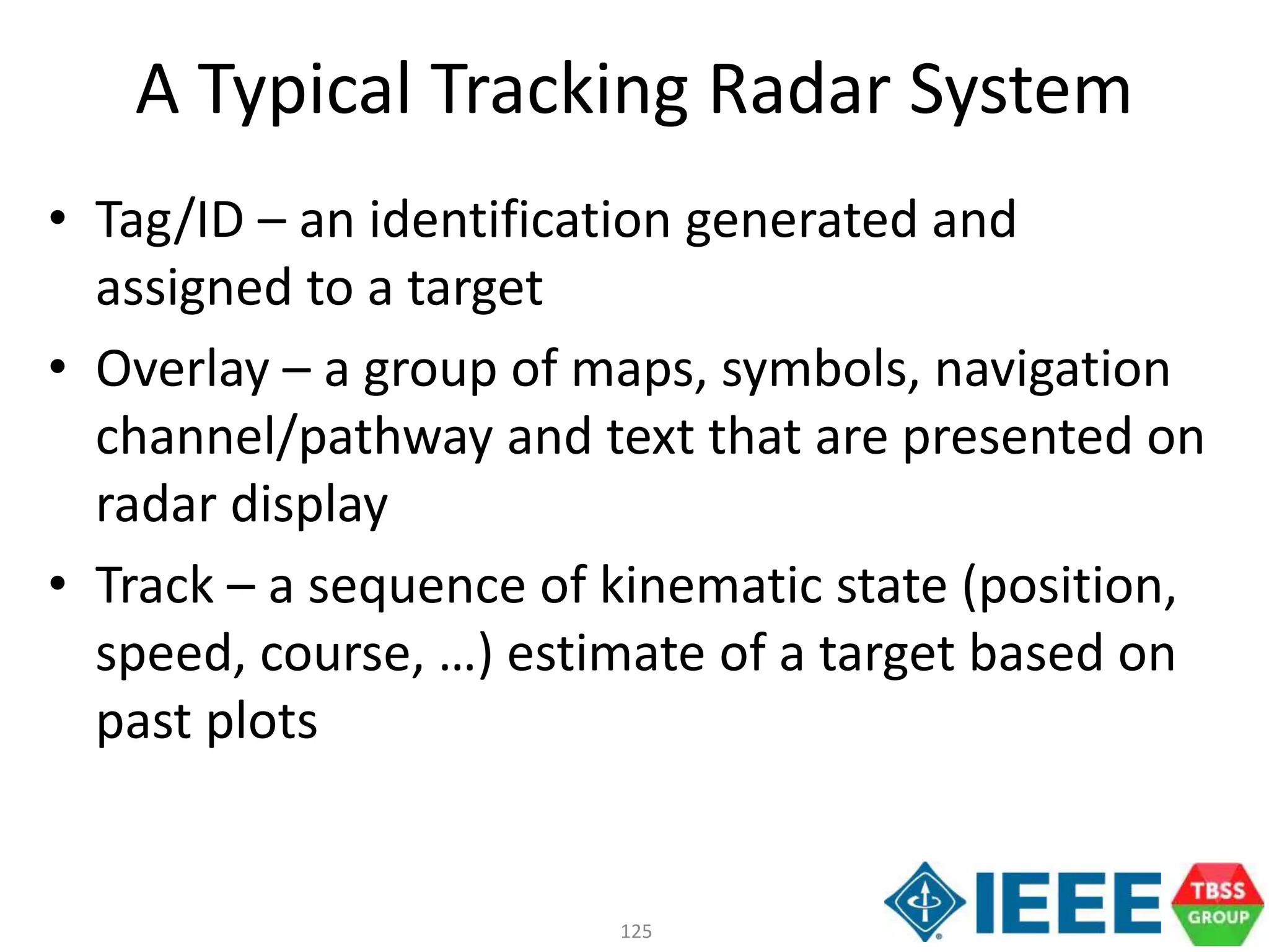 125
A Typical Tracking Radar System
• Tag/ID – an identification generated and
assigned to a target
• Overlay – a group of maps, symbols, navigation
channel/pathway and text that are presented on
radar display
• Track – a sequence of kinematic state (position,
speed, course, …) estimate of a target based on
past plots
 