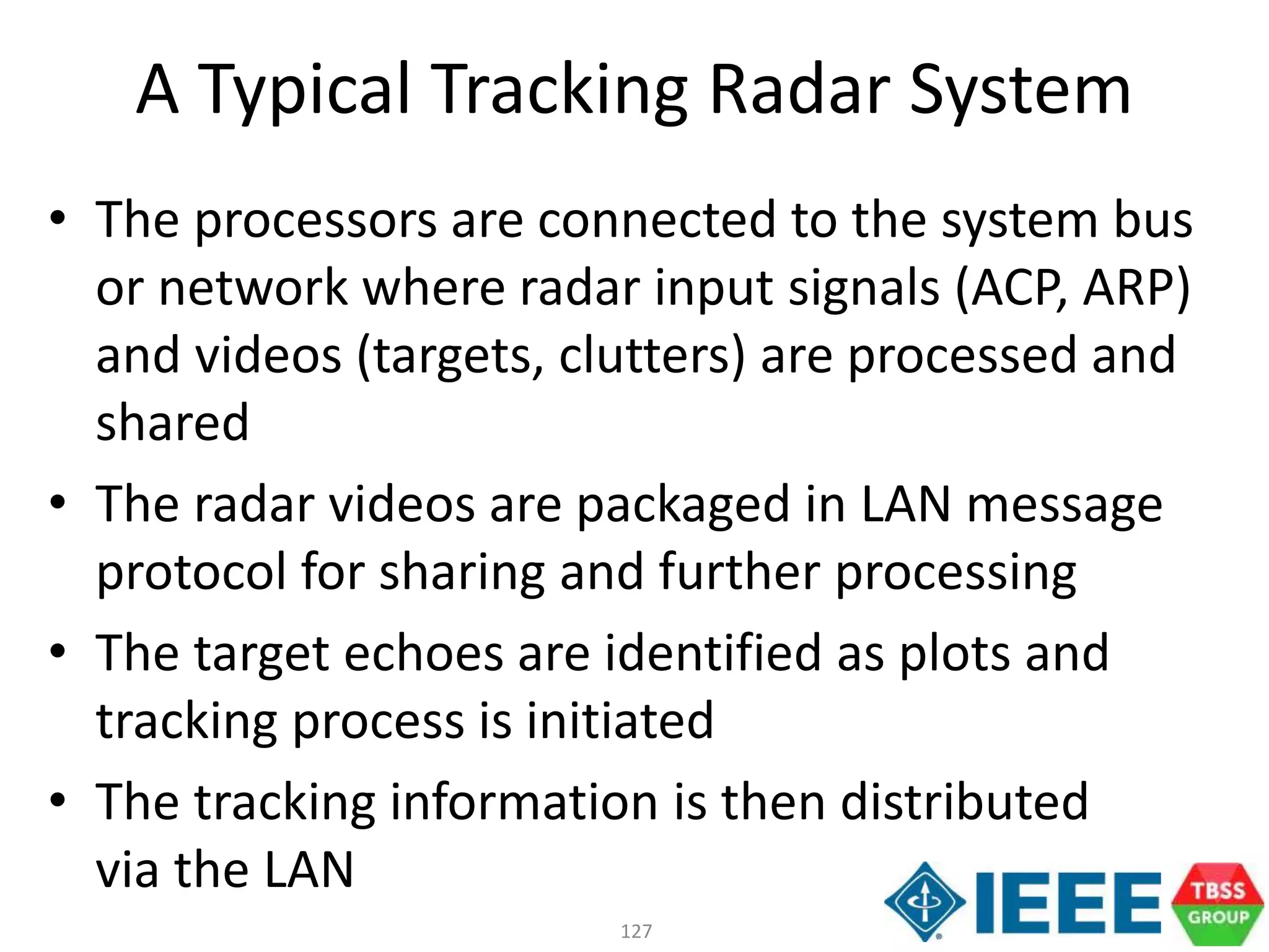 127
A Typical Tracking Radar System
• The processors are connected to the system bus
or network where radar input signals (ACP, ARP)
and videos (targets, clutters) are processed and
shared
• The radar videos are packaged in LAN message
protocol for sharing and further processing
• The target echoes are identified as plots and
tracking process is initiated
• The tracking information is then distributed
via the LAN
 