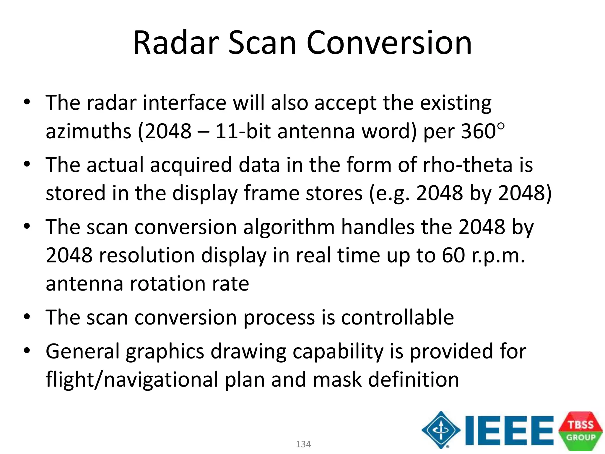 134
Radar Scan Conversion
• The radar interface will also accept the existing
azimuths (2048 – 11-bit antenna word) per 360
• The actual acquired data in the form of rho-theta is
stored in the display frame stores (e.g. 2048 by 2048)
• The scan conversion algorithm handles the 2048 by
2048 resolution display in real time up to 60 r.p.m.
antenna rotation rate
• The scan conversion process is controllable
• General graphics drawing capability is provided for
flight/navigational plan and mask definition
 