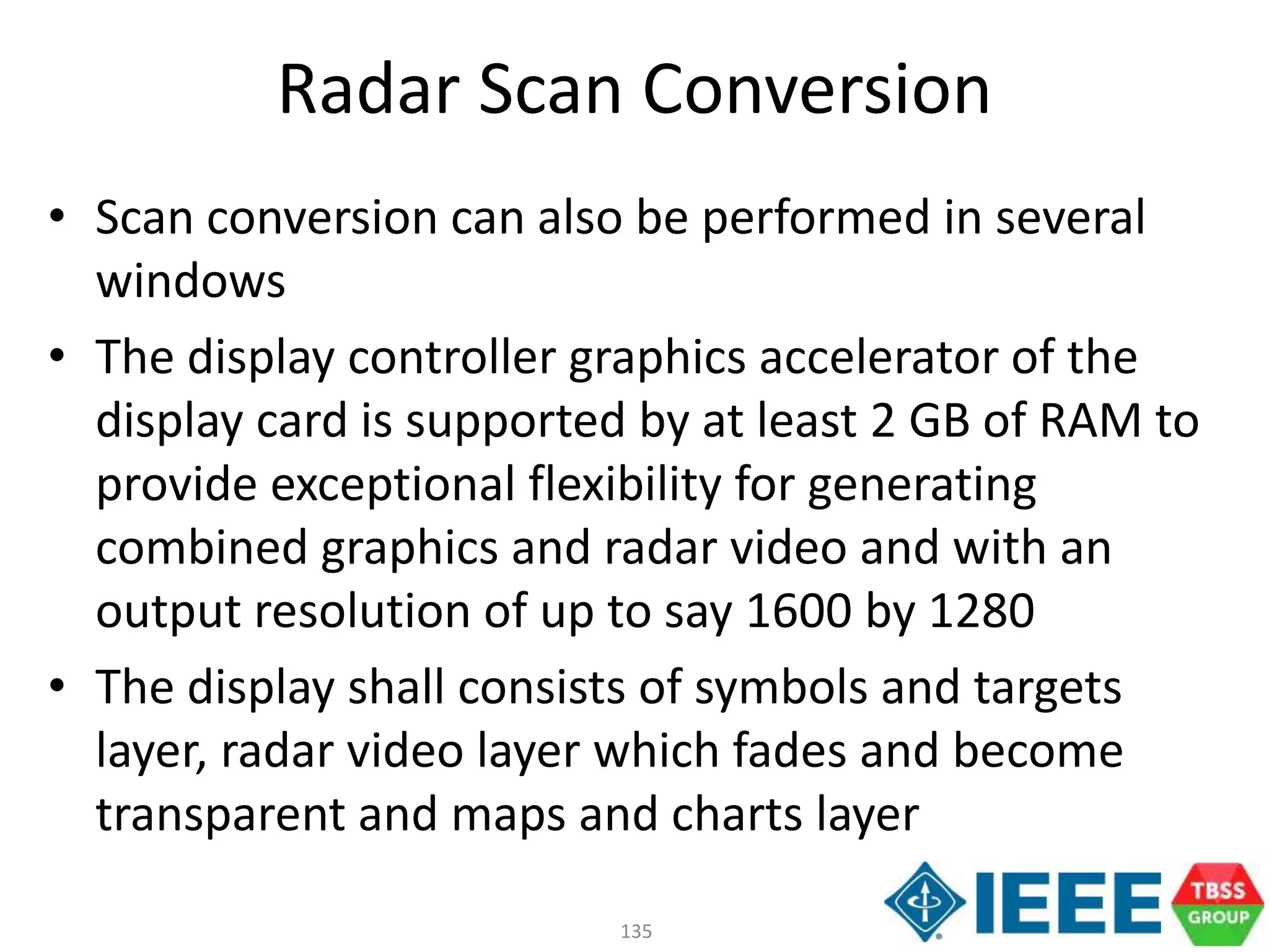 135
Radar Scan Conversion
• Scan conversion can also be performed in several
windows
• The display controller graphics accelerator of the
display card is supported by at least 2 GB of RAM to
provide exceptional flexibility for generating
combined graphics and radar video and with an
output resolution of up to say 1600 by 1280
• The display shall consists of symbols and targets
layer, radar video layer which fades and become
transparent and maps and charts layer
 