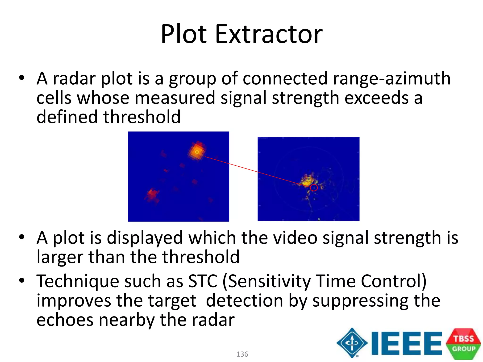 136
Plot Extractor
• A radar plot is a group of connected range-azimuth
cells whose measured signal strength exceeds a
defined threshold
• A plot is displayed which the video signal strength is
larger than the threshold
• Technique such as STC (Sensitivity Time Control)
improves the target detection by suppressing the
echoes nearby the radar
 