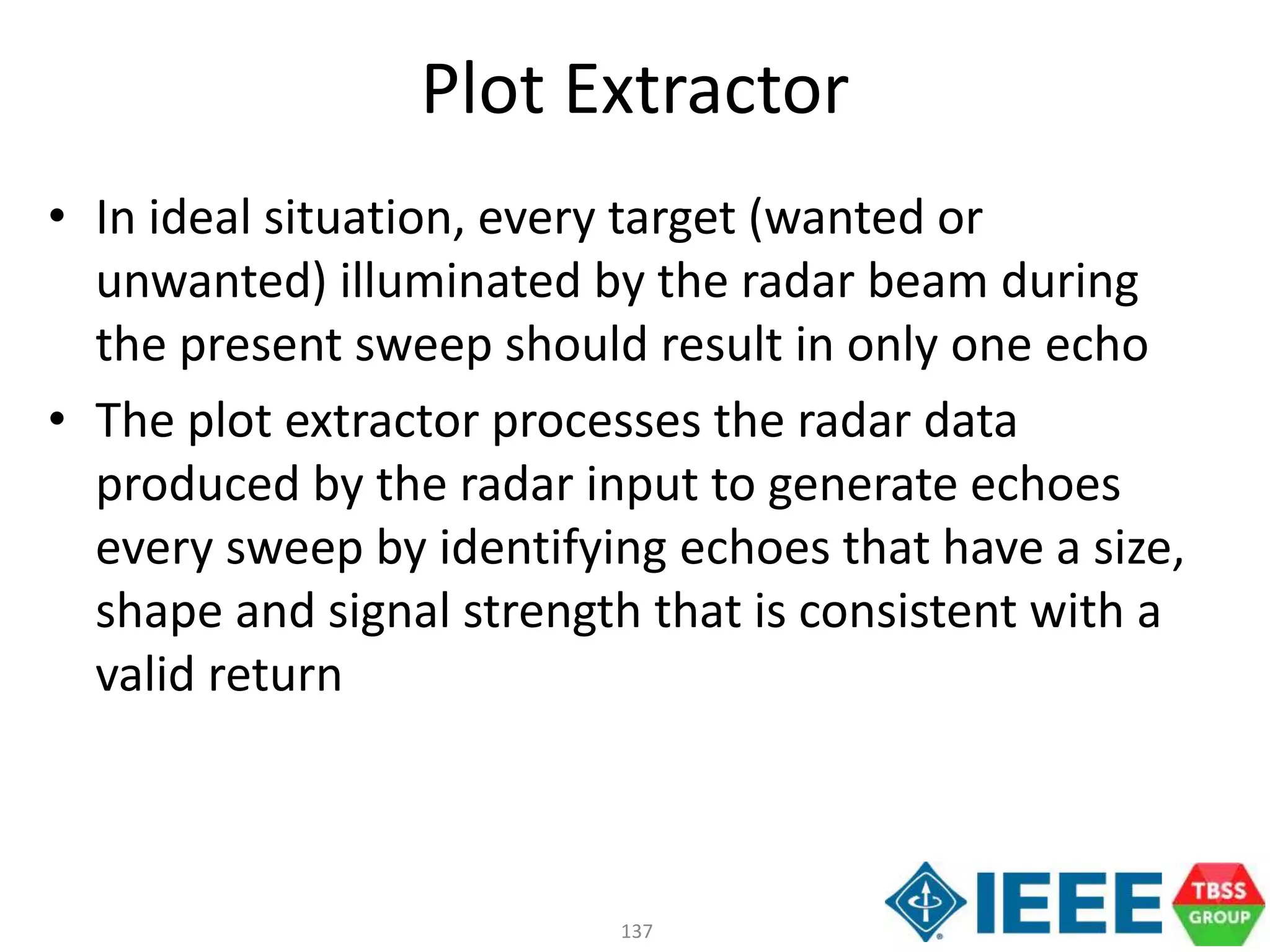 137
Plot Extractor
• In ideal situation, every target (wanted or
unwanted) illuminated by the radar beam during
the present sweep should result in only one echo
• The plot extractor processes the radar data
produced by the radar input to generate echoes
every sweep by identifying echoes that have a size,
shape and signal strength that is consistent with a
valid return
 