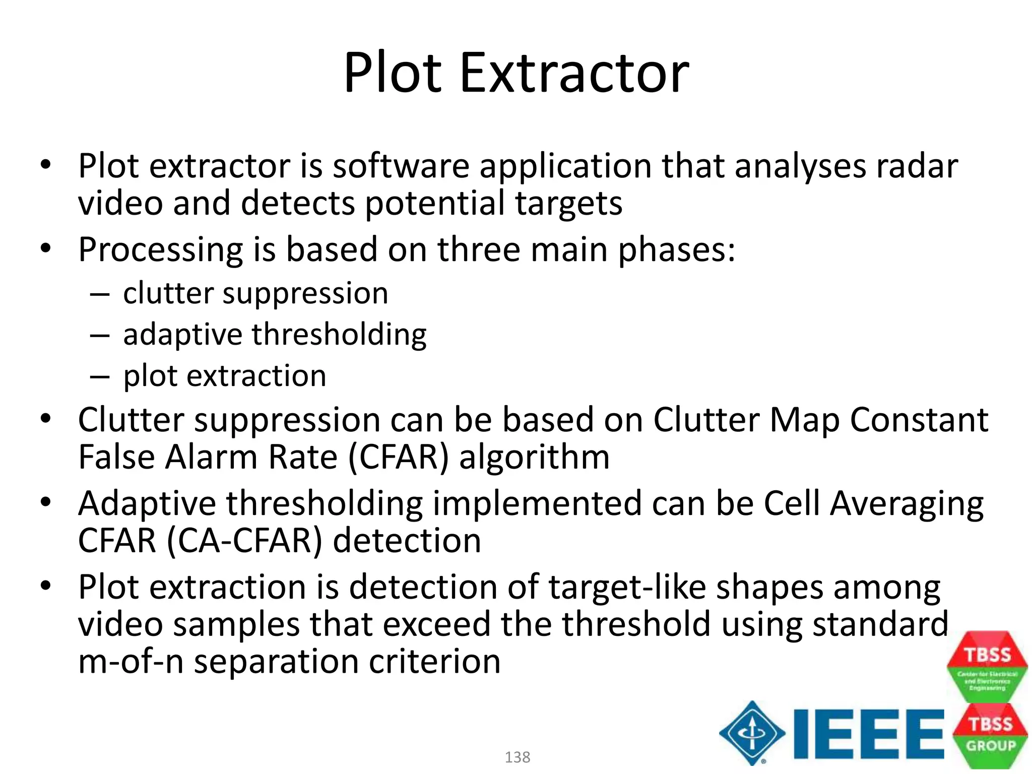 138
Plot Extractor
• Plot extractor is software application that analyses radar
video and detects potential targets
• Processing is based on three main phases:
– clutter suppression
– adaptive thresholding
– plot extraction
• Clutter suppression can be based on Clutter Map Constant
False Alarm Rate (CFAR) algorithm
• Adaptive thresholding implemented can be Cell Averaging
CFAR (CA-CFAR) detection
• Plot extraction is detection of target-like shapes among
video samples that exceed the threshold using standard
m-of-n separation criterion
 