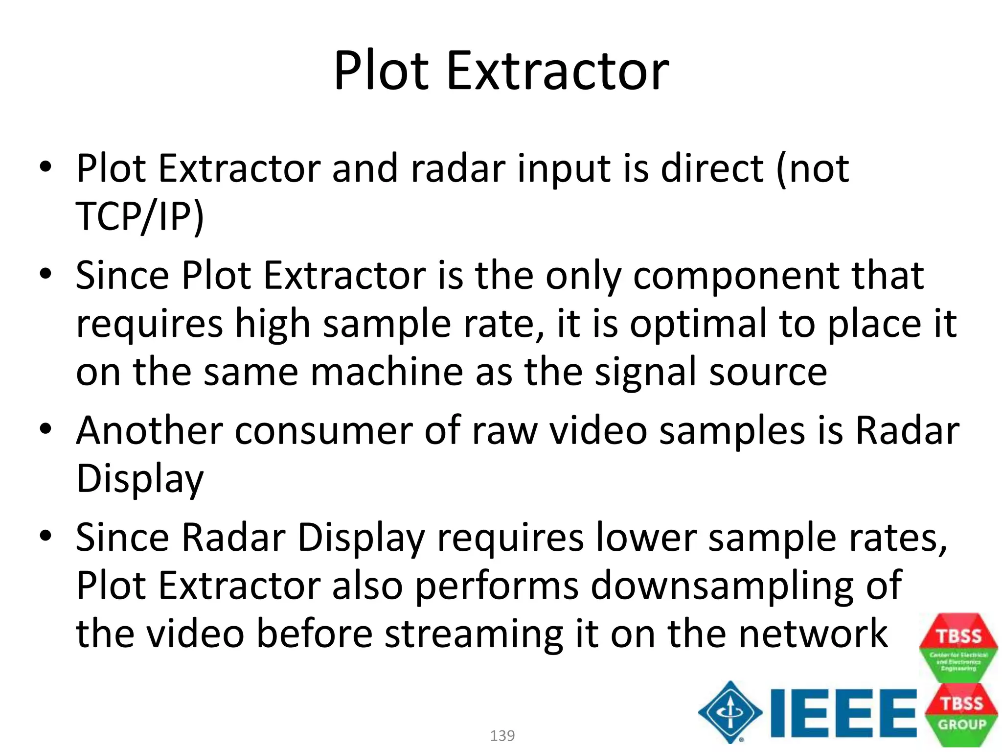 139
Plot Extractor
• Plot Extractor and radar input is direct (not
TCP/IP)
• Since Plot Extractor is the only component that
requires high sample rate, it is optimal to place it
on the same machine as the signal source
• Another consumer of raw video samples is Radar
Display
• Since Radar Display requires lower sample rates,
Plot Extractor also performs downsampling of
the video before streaming it on the network
 