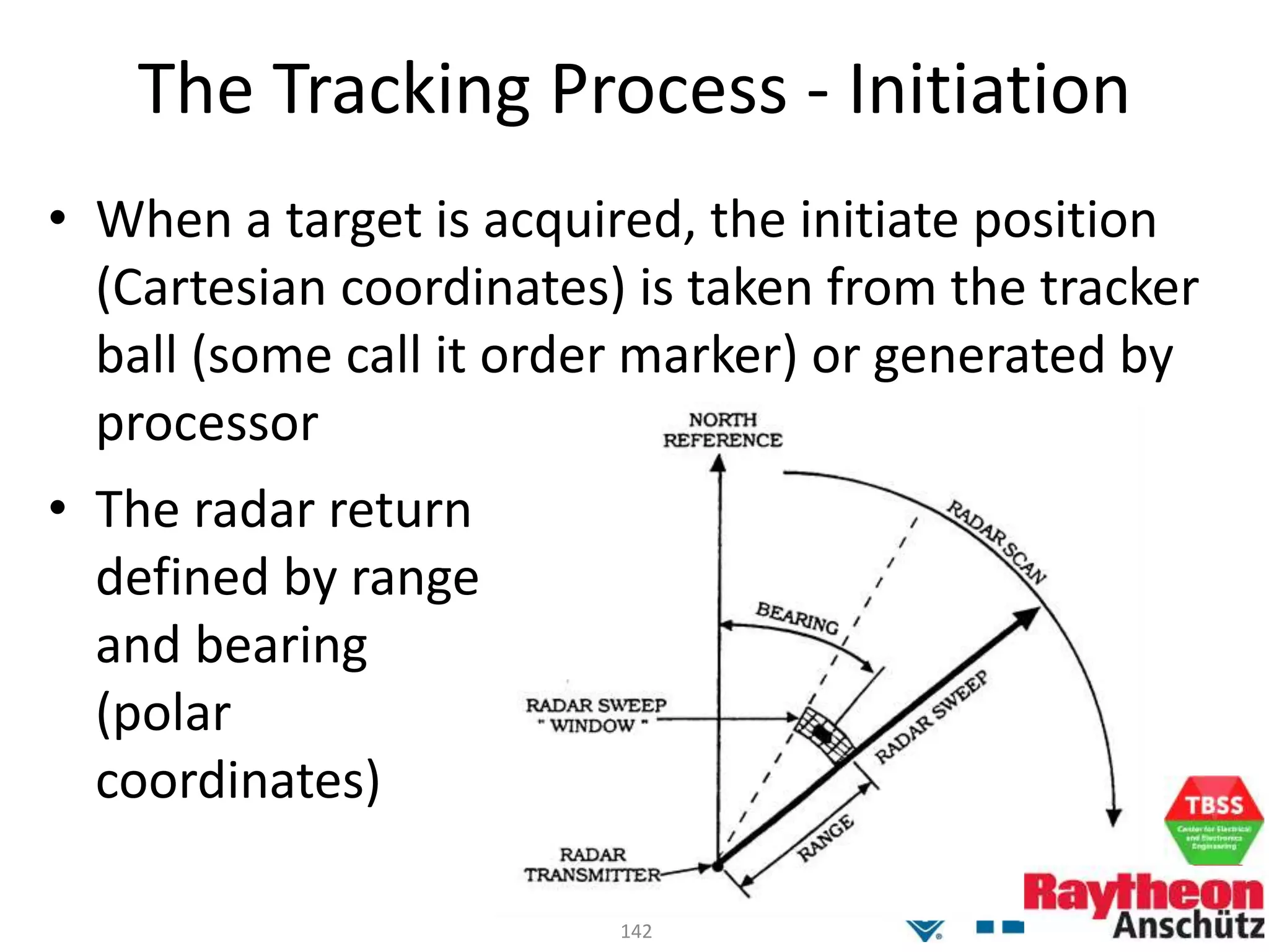 142
The Tracking Process - Initiation
• When a target is acquired, the initiate position
(Cartesian coordinates) is taken from the tracker
ball (some call it order marker) or generated by
processor
• The radar return
defined by range
and bearing
(polar
coordinates)
 