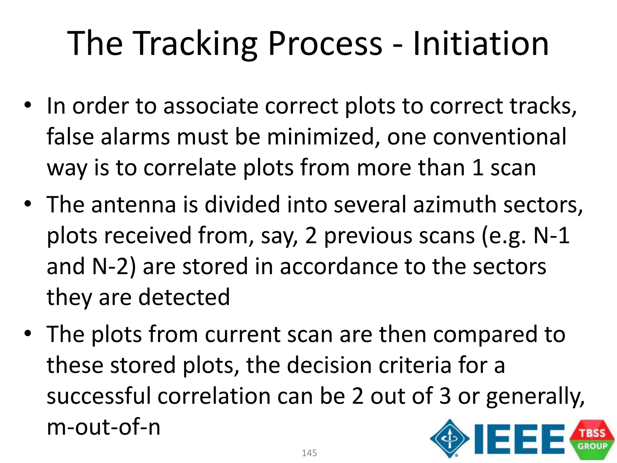 145
• In order to associate correct plots to correct tracks,
false alarms must be minimized, one conventional
way is to correlate plots from more than 1 scan
• The antenna is divided into several azimuth sectors,
plots received from, say, 2 previous scans (e.g. N-1
and N-2) are stored in accordance to the sectors
they are detected
• The plots from current scan are then compared to
these stored plots, the decision criteria for a
successful correlation can be 2 out of 3 or generally,
m-out-of-n
The Tracking Process - Initiation
 