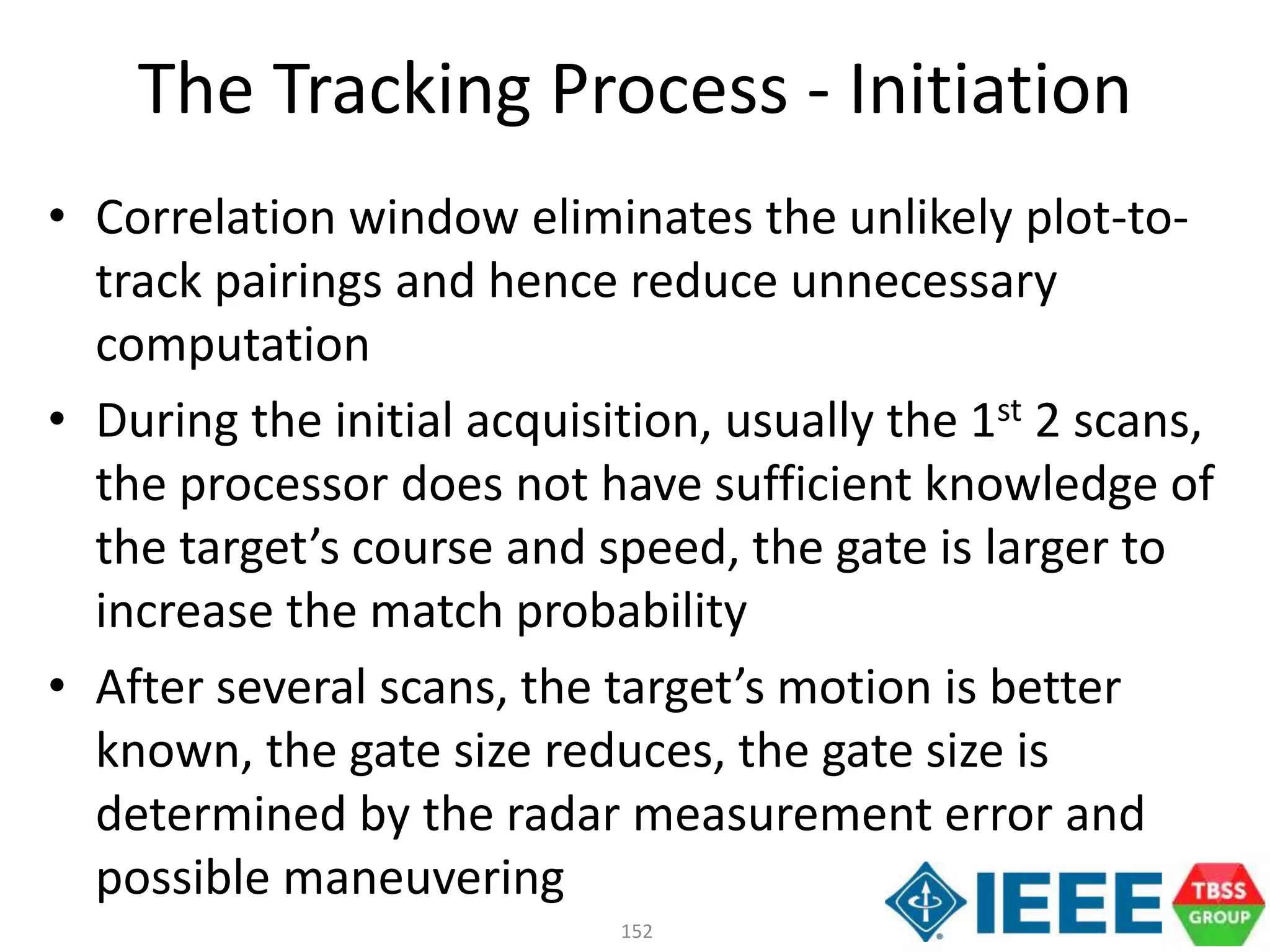 152
• Correlation window eliminates the unlikely plot-to-
track pairings and hence reduce unnecessary
computation
• During the initial acquisition, usually the 1st 2 scans,
the processor does not have sufficient knowledge of
the target’s course and speed, the gate is larger to
increase the match probability
• After several scans, the target’s motion is better
known, the gate size reduces, the gate size is
determined by the radar measurement error and
possible maneuvering
The Tracking Process - Initiation
 
