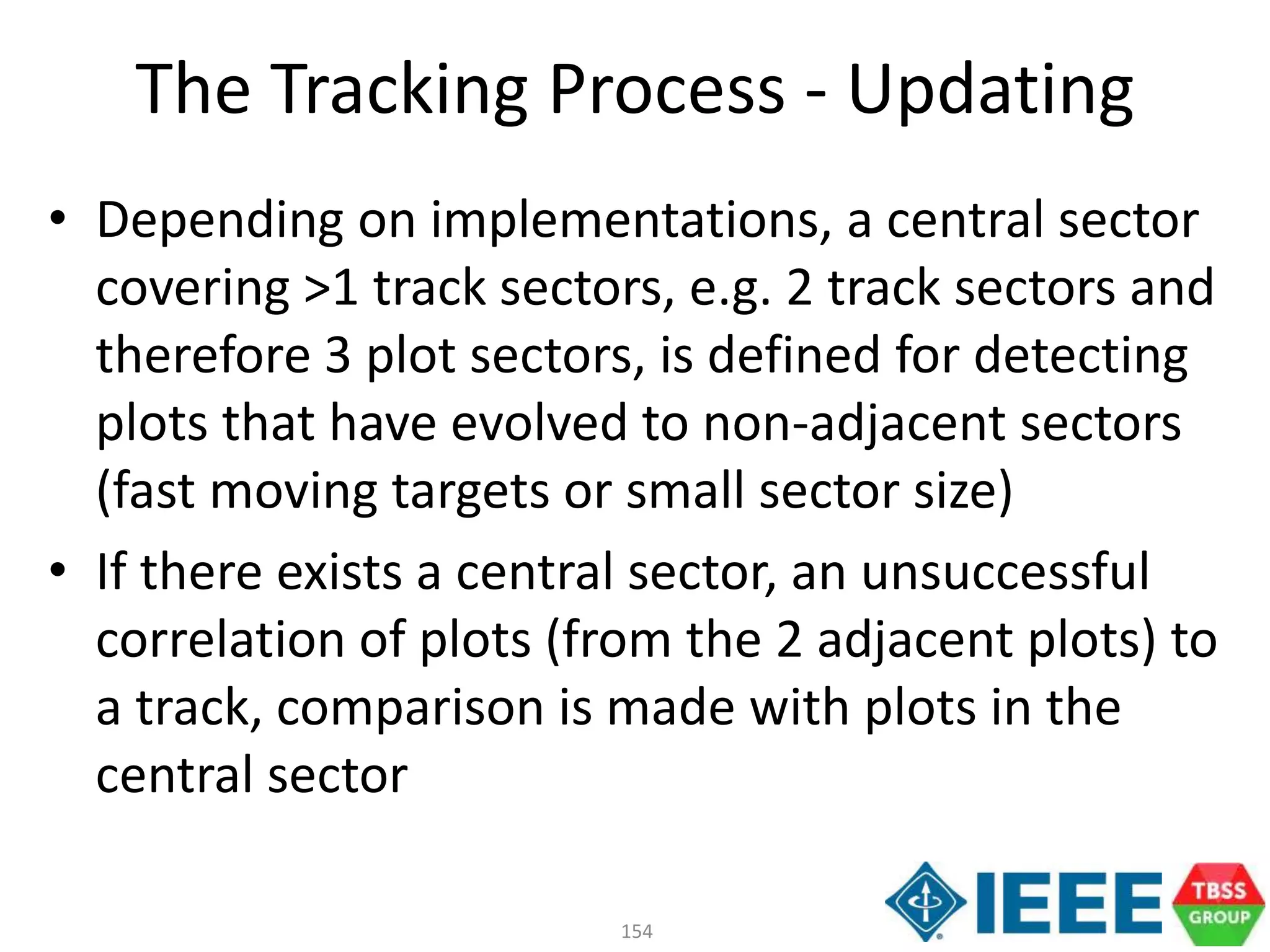 154
• Depending on implementations, a central sector
covering >1 track sectors, e.g. 2 track sectors and
therefore 3 plot sectors, is defined for detecting
plots that have evolved to non-adjacent sectors
(fast moving targets or small sector size)
• If there exists a central sector, an unsuccessful
correlation of plots (from the 2 adjacent plots) to
a track, comparison is made with plots in the
central sector
The Tracking Process - Updating
 