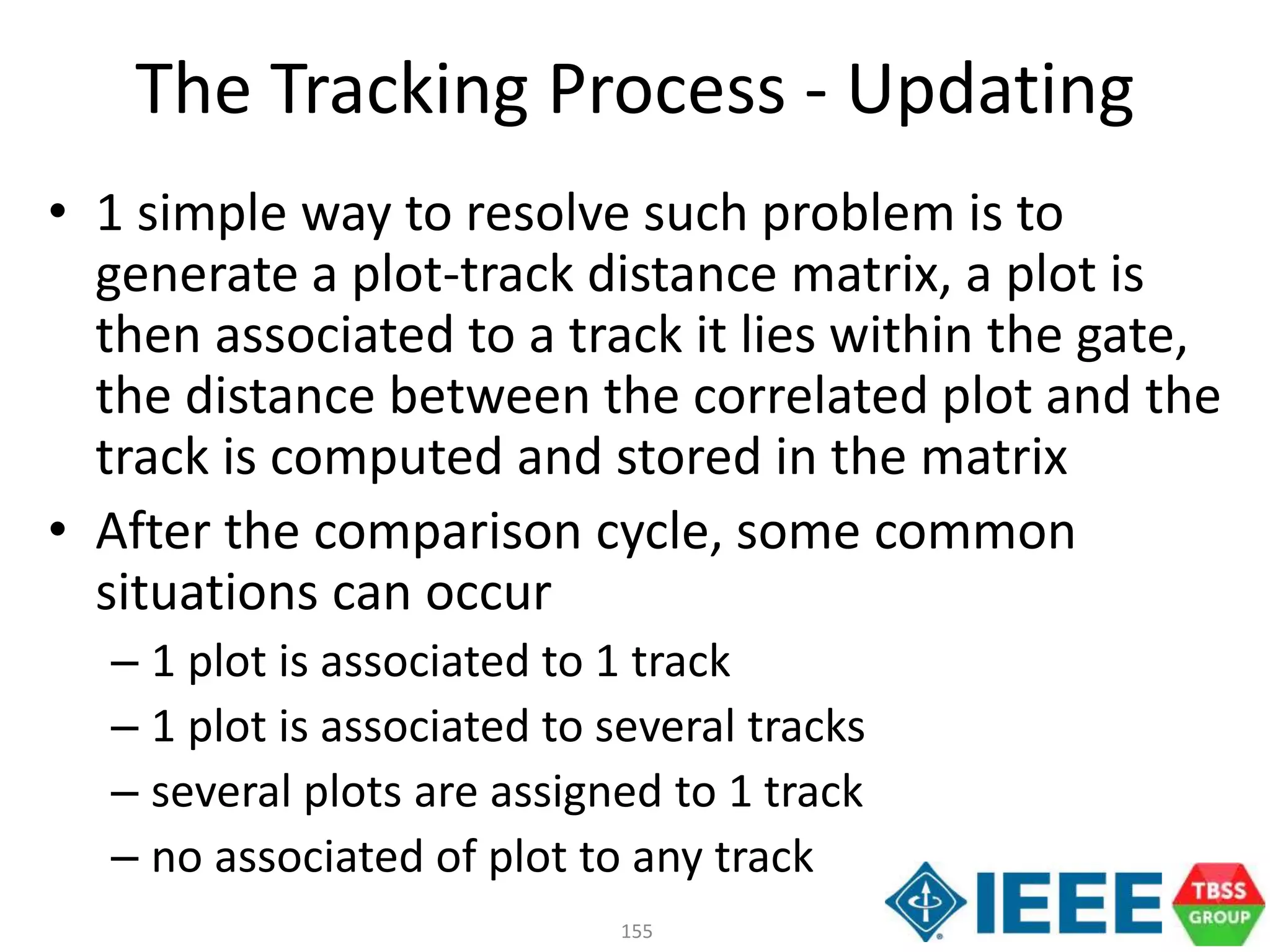 155
• 1 simple way to resolve such problem is to
generate a plot-track distance matrix, a plot is
then associated to a track it lies within the gate,
the distance between the correlated plot and the
track is computed and stored in the matrix
• After the comparison cycle, some common
situations can occur
– 1 plot is associated to 1 track
– 1 plot is associated to several tracks
– several plots are assigned to 1 track
– no associated of plot to any track
The Tracking Process - Updating
 