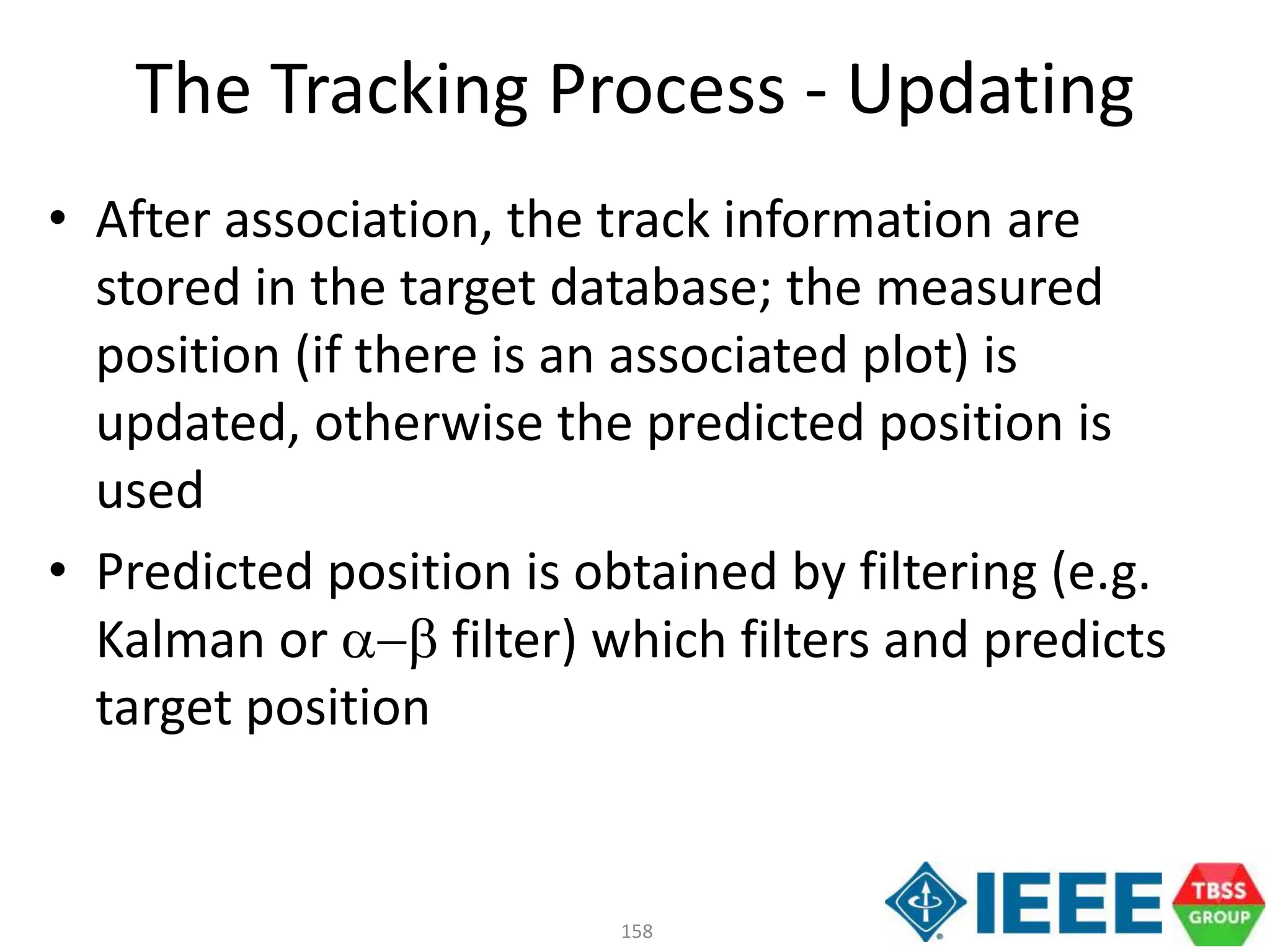 158
• After association, the track information are
stored in the target database; the measured
position (if there is an associated plot) is
updated, otherwise the predicted position is
used
• Predicted position is obtained by filtering (e.g.
Kalman or ab filter) which filters and predicts
target position
The Tracking Process - Updating
 