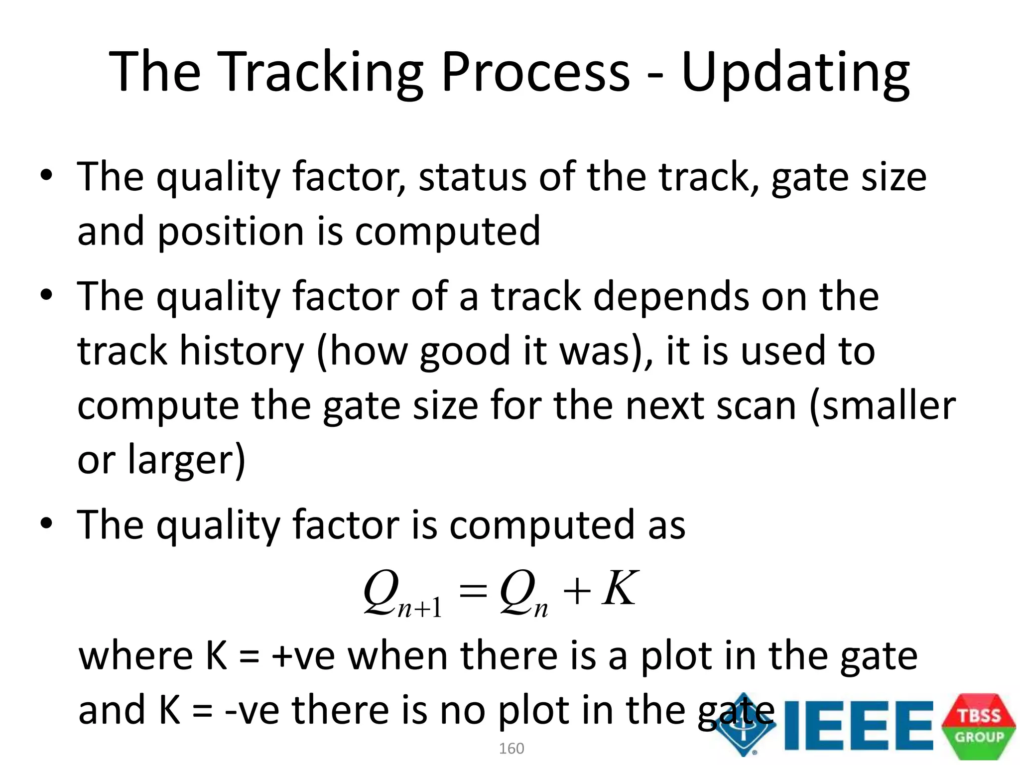 160
• The quality factor, status of the track, gate size
and position is computed
• The quality factor of a track depends on the
track history (how good it was), it is used to
compute the gate size for the next scan (smaller
or larger)
• The quality factor is computed as
where K = +ve when there is a plot in the gate
and K = -ve there is no plot in the gate
The Tracking Process - Updating
KQQ nn 1
 
