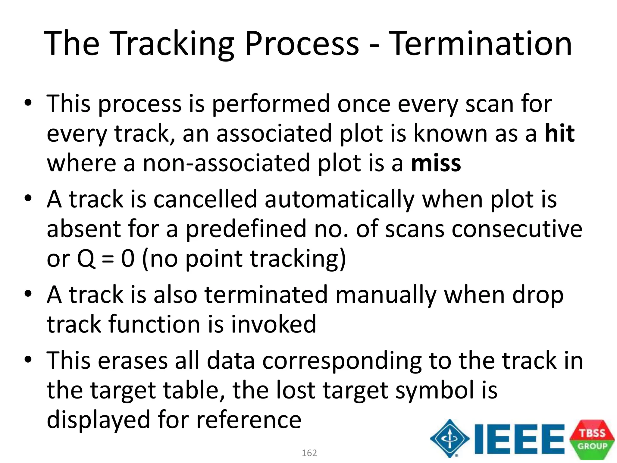 162
• This process is performed once every scan for
every track, an associated plot is known as a hit
where a non-associated plot is a miss
• A track is cancelled automatically when plot is
absent for a predefined no. of scans consecutive
or Q = 0 (no point tracking)
• A track is also terminated manually when drop
track function is invoked
• This erases all data corresponding to the track in
the target table, the lost target symbol is
displayed for reference
The Tracking Process - Termination
 