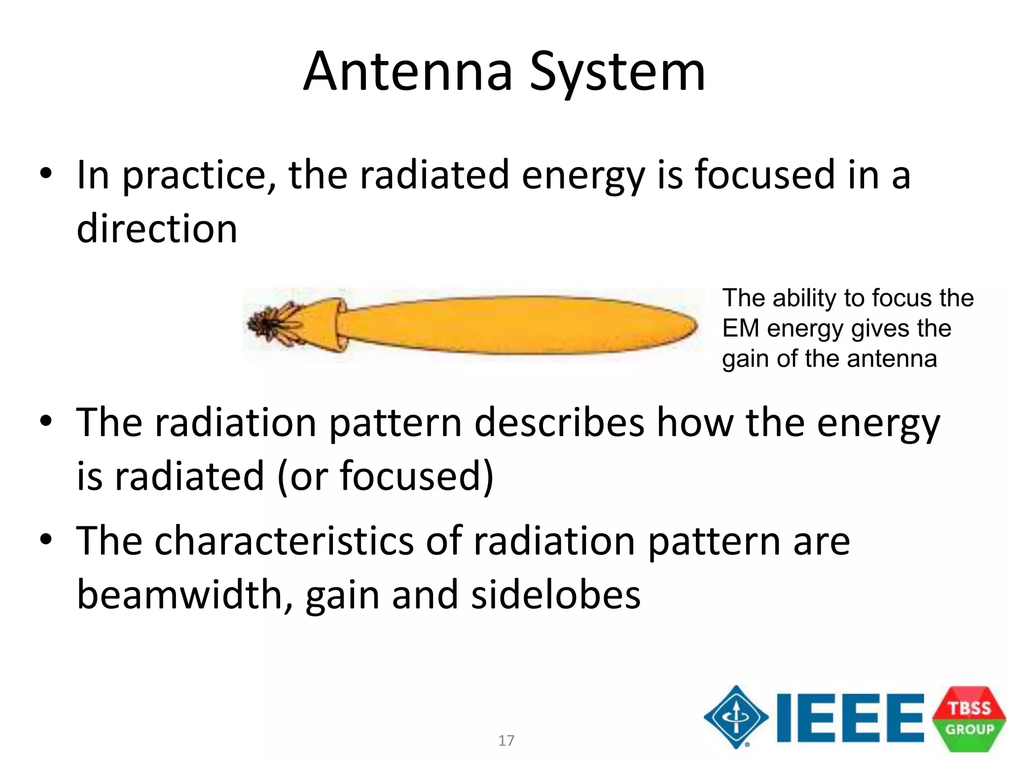 17
Antenna System
• In practice, the radiated energy is focused in a
direction
• The radiation pattern describes how the energy
is radiated (or focused)
• The characteristics of radiation pattern are
beamwidth, gain and sidelobes
The ability to focus the
EM energy gives the
gain of the antenna
 