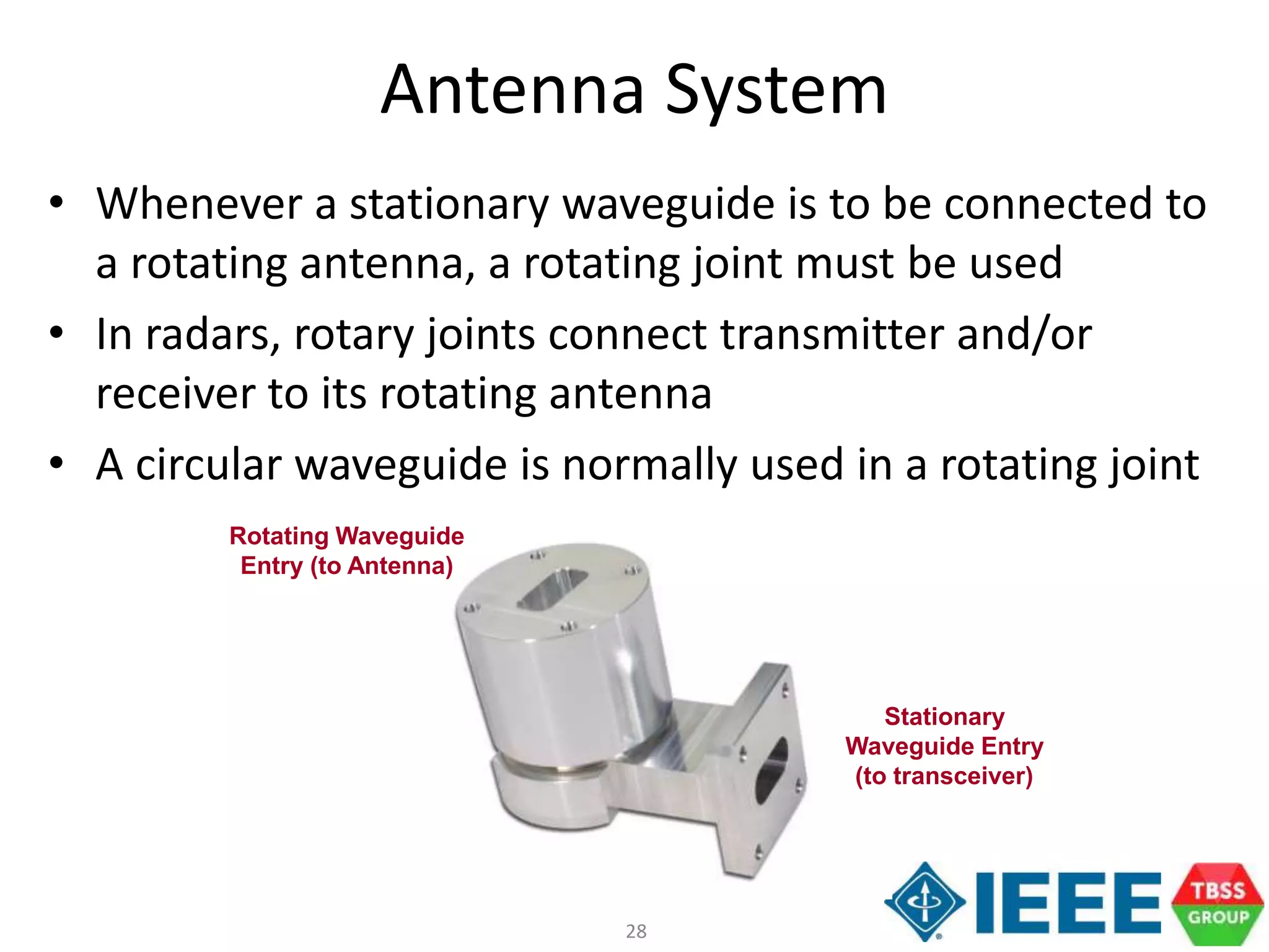 28
Antenna System
• Whenever a stationary waveguide is to be connected to
a rotating antenna, a rotating joint must be used
• In radars, rotary joints connect transmitter and/or
receiver to its rotating antenna
• A circular waveguide is normally used in a rotating joint
Stationary
Waveguide Entry
(to transceiver)
Rotating Waveguide
Entry (to Antenna)
 