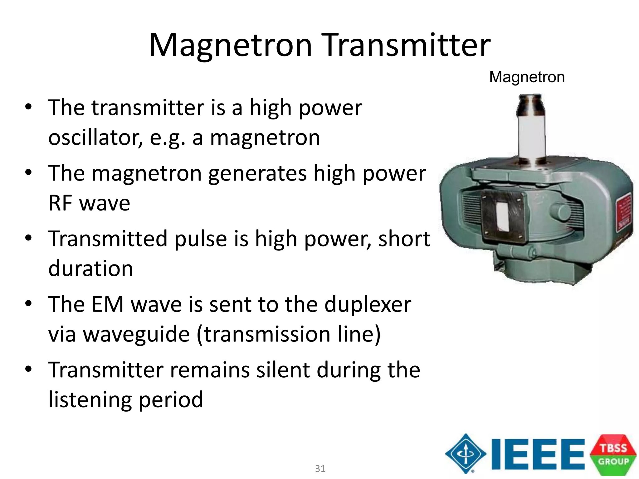 31
Magnetron Transmitter
• The transmitter is a high power
oscillator, e.g. a magnetron
• The magnetron generates high power
RF wave
• Transmitted pulse is high power, short
duration
• The EM wave is sent to the duplexer
via waveguide (transmission line)
• Transmitter remains silent during the
listening period
Magnetron
 
