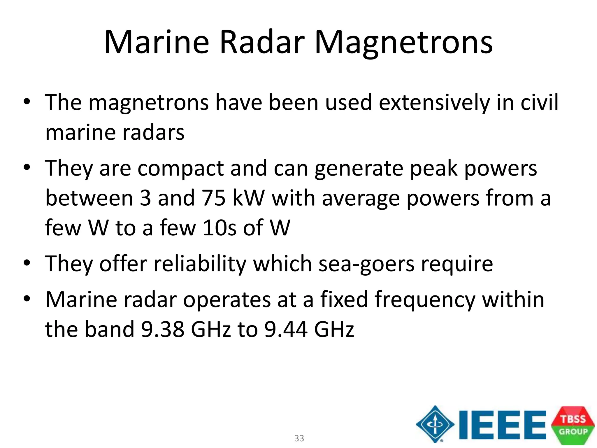 33
Marine Radar Magnetrons
• The magnetrons have been used extensively in civil
marine radars
• They are compact and can generate peak powers
between 3 and 75 kW with average powers from a
few W to a few 10s of W
• They offer reliability which sea-goers require
• Marine radar operates at a fixed frequency within
the band 9.38 GHz to 9.44 GHz
 