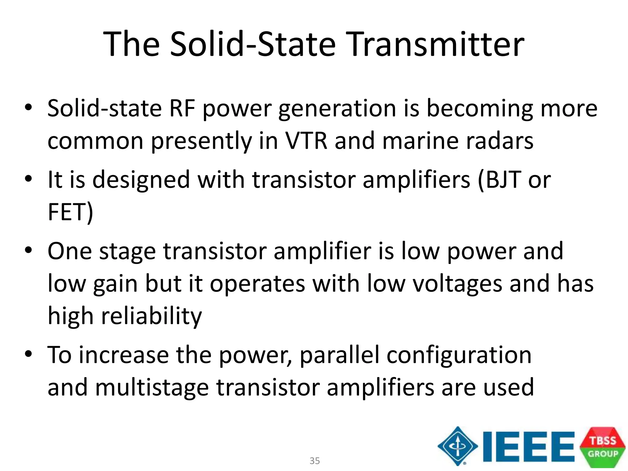 35
The Solid-State Transmitter
• Solid-state RF power generation is becoming more
common presently in VTR and marine radars
• It is designed with transistor amplifiers (BJT or
FET)
• One stage transistor amplifier is low power and
low gain but it operates with low voltages and has
high reliability
• To increase the power, parallel configuration
and multistage transistor amplifiers are used
 