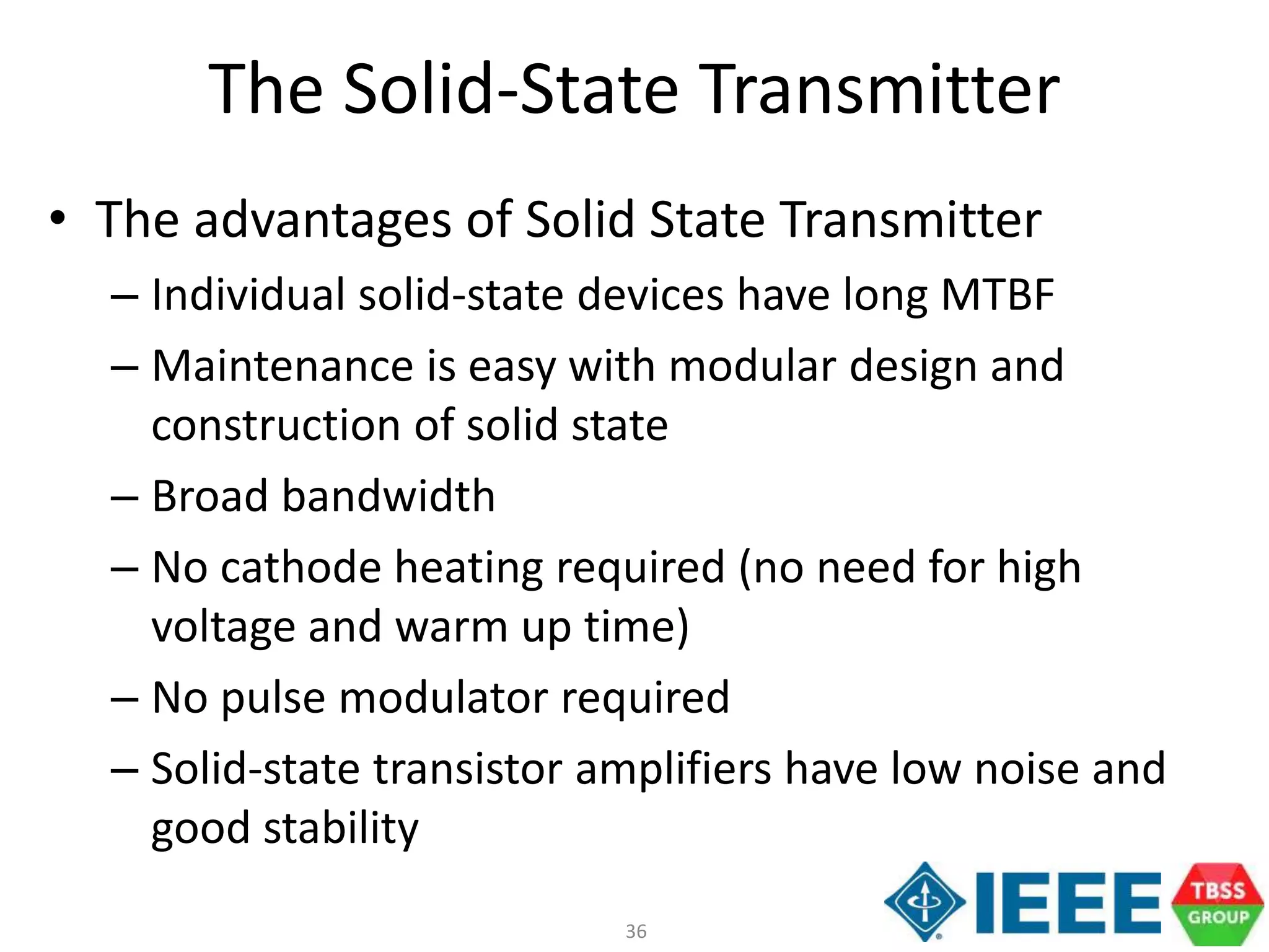 36
The Solid-State Transmitter
• The advantages of Solid State Transmitter
– Individual solid-state devices have long MTBF
– Maintenance is easy with modular design and
construction of solid state
– Broad bandwidth
– No cathode heating required (no need for high
voltage and warm up time)
– No pulse modulator required
– Solid-state transistor amplifiers have low noise and
good stability
 