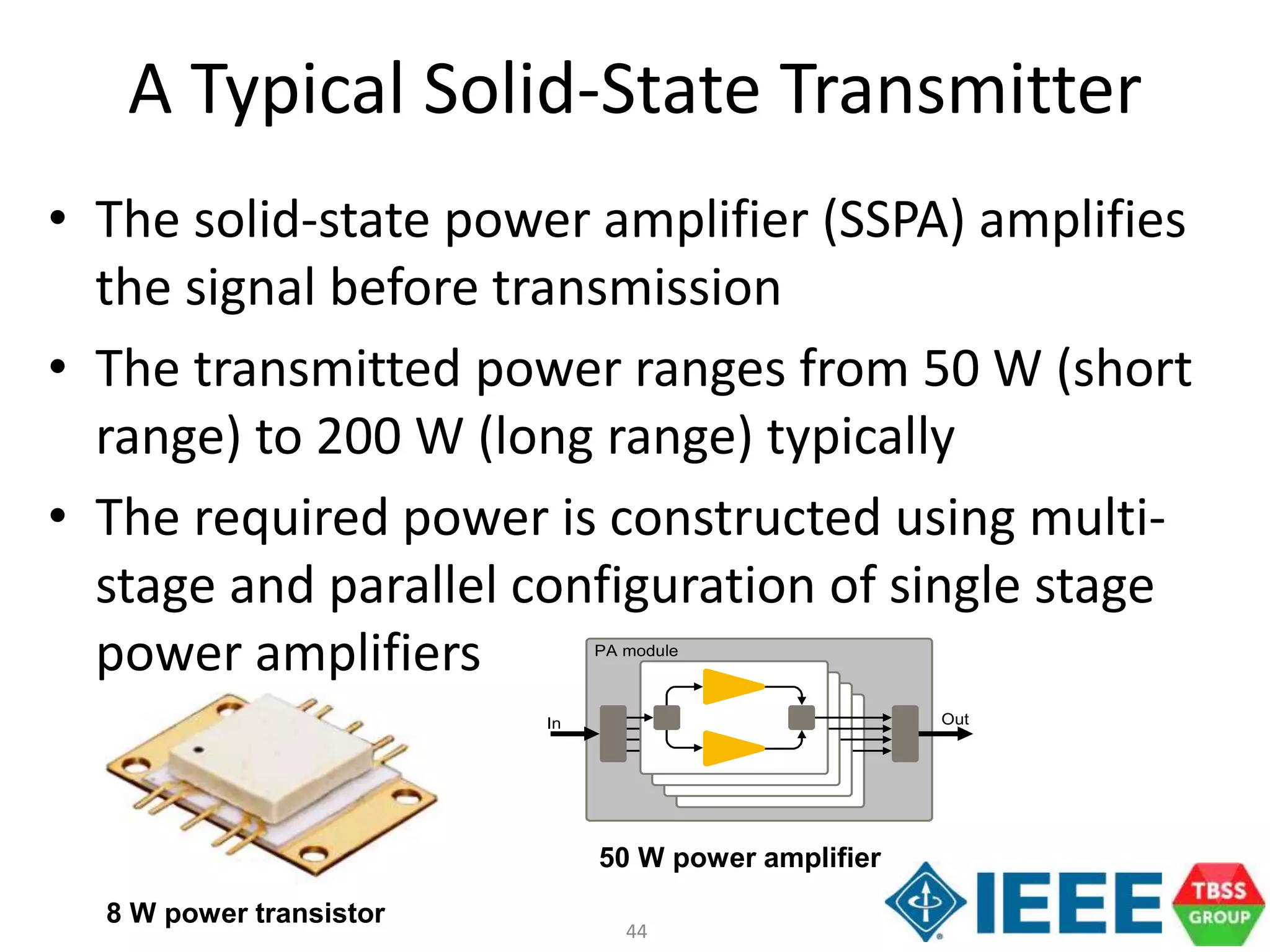 44
A Typical Solid-State Transmitter
• The solid-state power amplifier (SSPA) amplifies
the signal before transmission
• The transmitted power ranges from 50 W (short
range) to 200 W (long range) typically
• The required power is constructed using multi-
stage and parallel configuration of single stage
power amplifiers PA module
In Out
8 W power transistor
50 W power amplifier
 