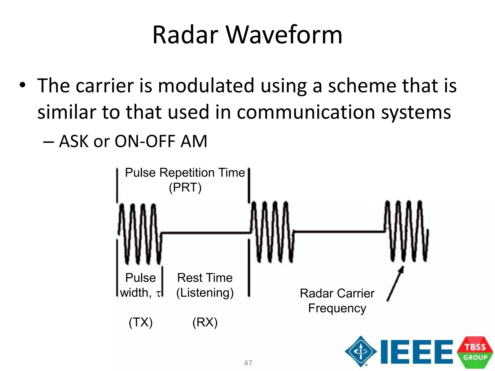 47
Radar Waveform
• The carrier is modulated using a scheme that is
similar to that used in communication systems
– ASK or ON-OFF AM
Pulse
width, t
(TX)
Pulse Repetition Time
(PRT)
Rest Time
(Listening)
(RX)
Radar Carrier
Frequency
 