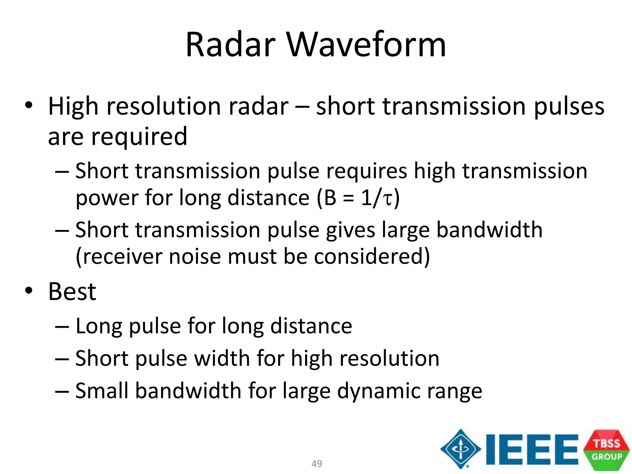 49
Radar Waveform
• High resolution radar – short transmission pulses
are required
– Short transmission pulse requires high transmission
power for long distance (B = 1/t)
– Short transmission pulse gives large bandwidth
(receiver noise must be considered)
• Best
– Long pulse for long distance
– Short pulse width for high resolution
– Small bandwidth for large dynamic range
 