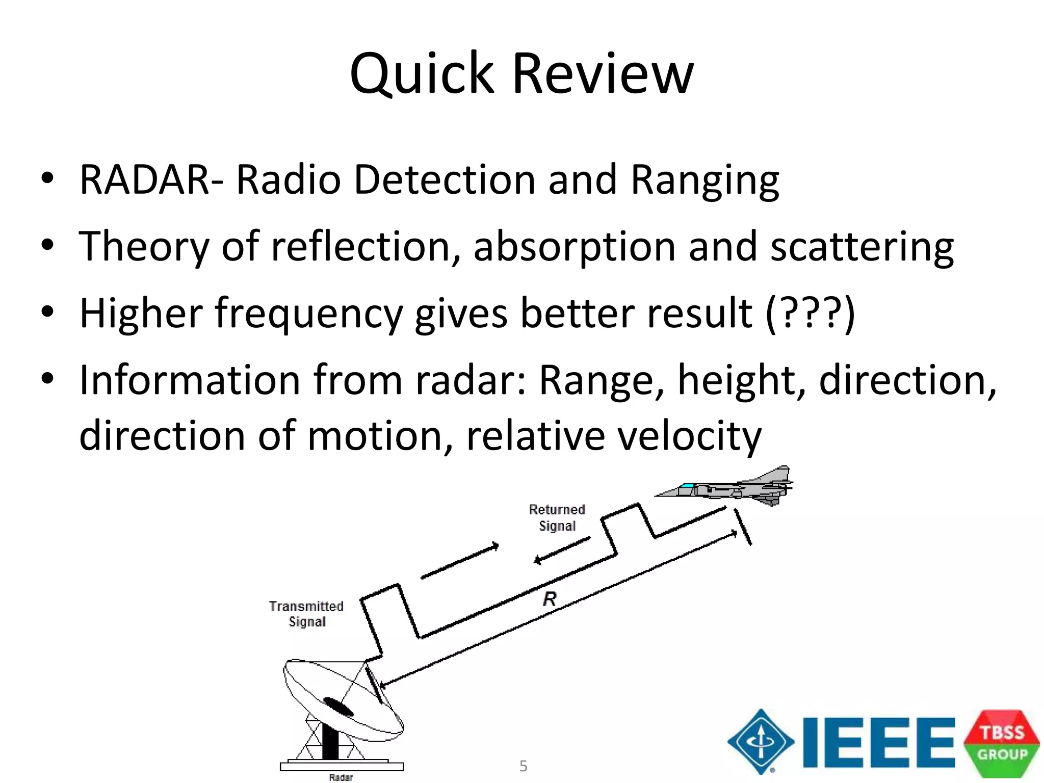 5
Quick Review
• RADAR- Radio Detection and Ranging
• Theory of reflection, absorption and scattering
• Higher frequency gives better result (???)
• Information from radar: Range, height, direction,
direction of motion, relative velocity
 