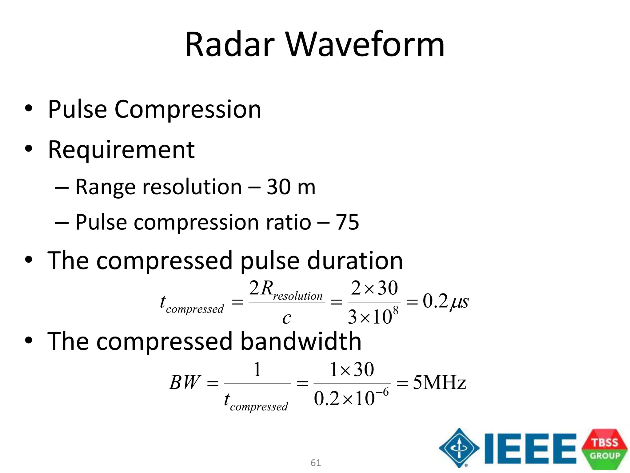 61
Radar Waveform
• Pulse Compression
• Requirement
– Range resolution – 30 m
– Pulse compression ratio – 75
• The compressed pulse duration
• The compressed bandwidth
s
c
R
t resolution
compressed 2.0
103
3022
8




MHz5
102.0
3011
6



 
compressedt
BW
 