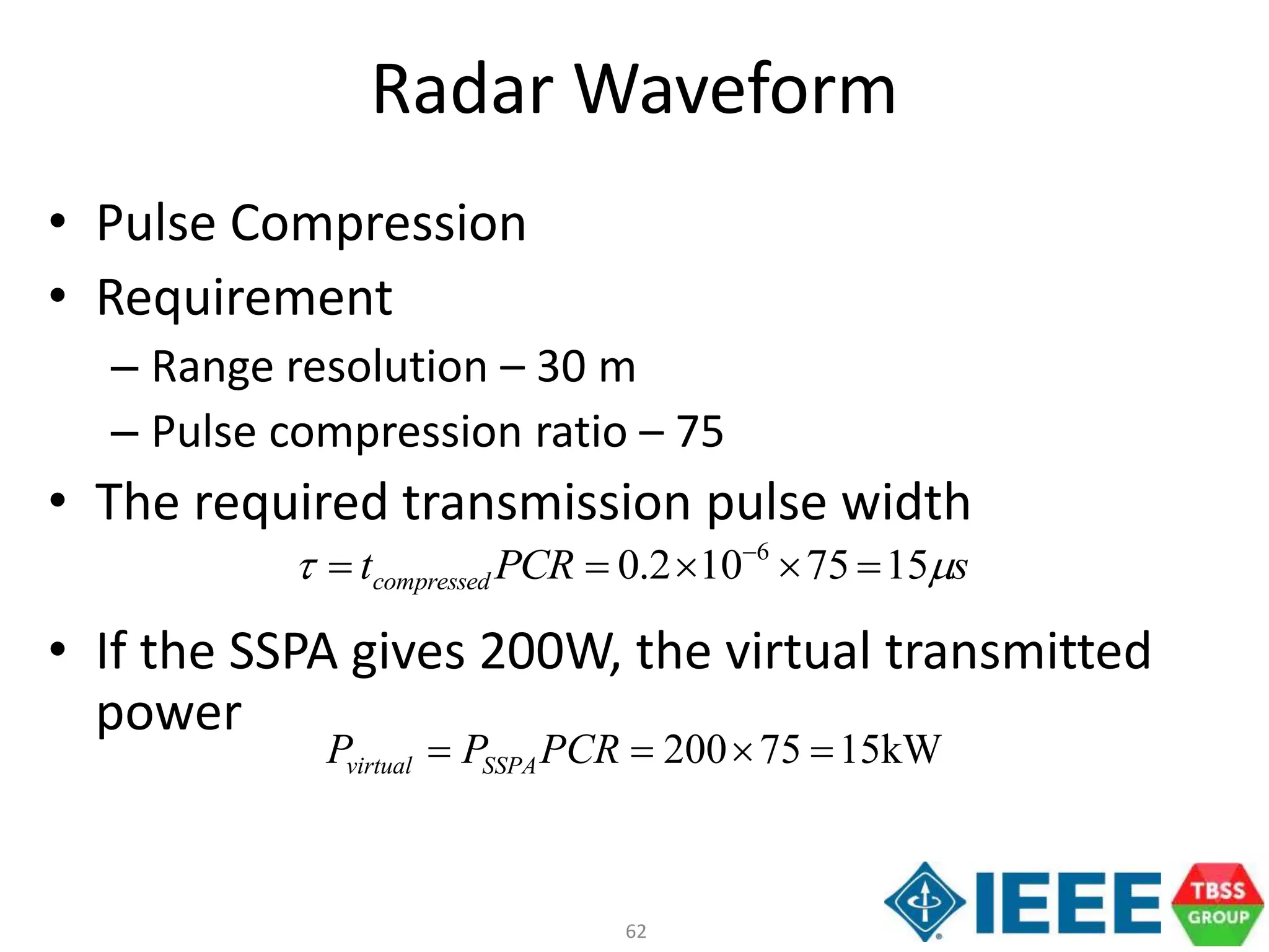 62
Radar Waveform
• Pulse Compression
• Requirement
– Range resolution – 30 m
– Pulse compression ratio – 75
• The required transmission pulse width
• If the SSPA gives 200W, the virtual transmitted
power
kW1575200  PCRPP SSPAvirtual
sPCRtcompressed t 1575102.0 6
 
 