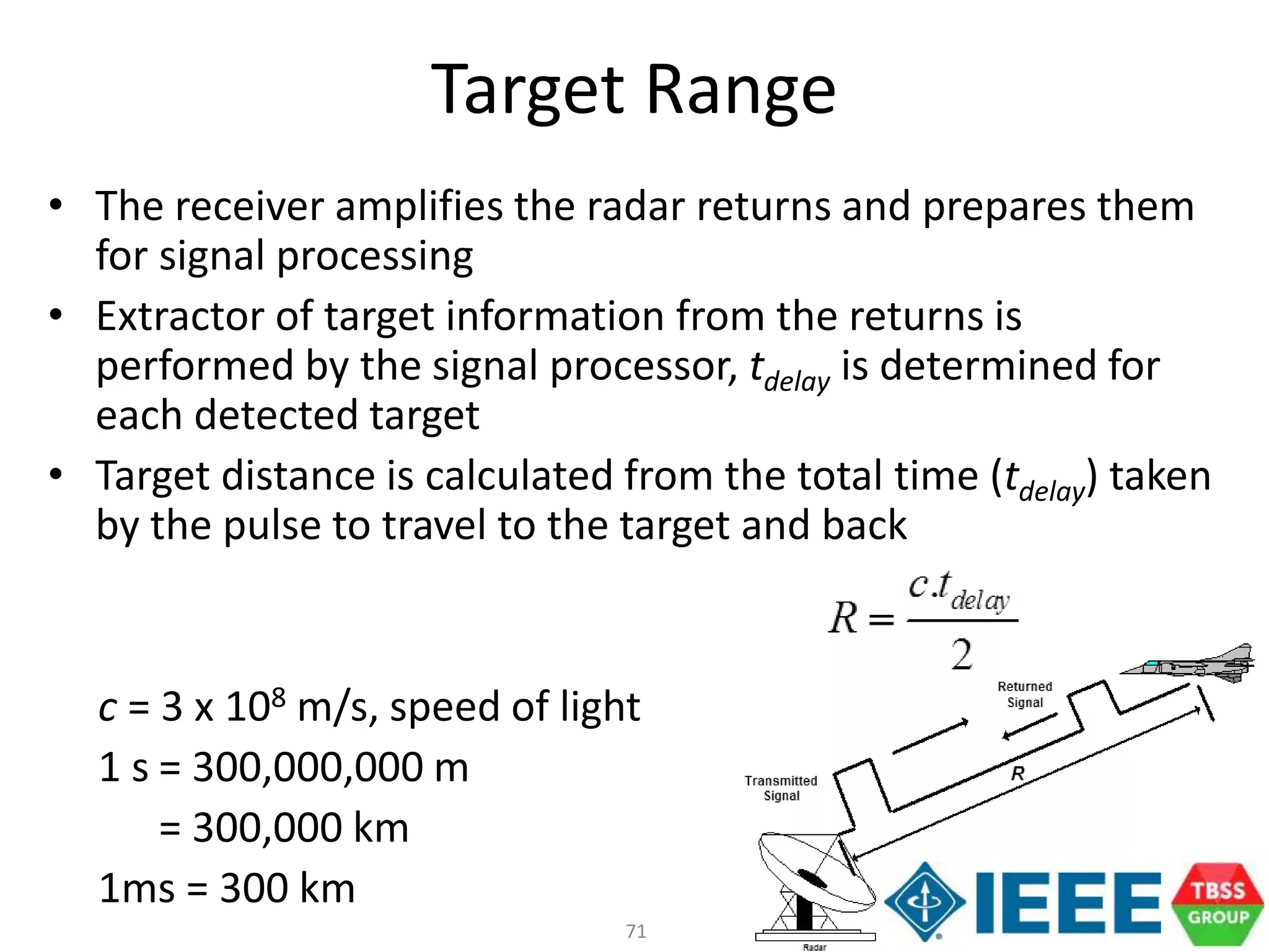 71
• The receiver amplifies the radar returns and prepares them
for signal processing
• Extractor of target information from the returns is
performed by the signal processor, tdelay is determined for
each detected target
• Target distance is calculated from the total time (tdelay) taken
by the pulse to travel to the target and back
c = 3 x 108 m/s, speed of light
1 s = 300,000,000 m
= 300,000 km
1ms = 300 km
Target Range
 