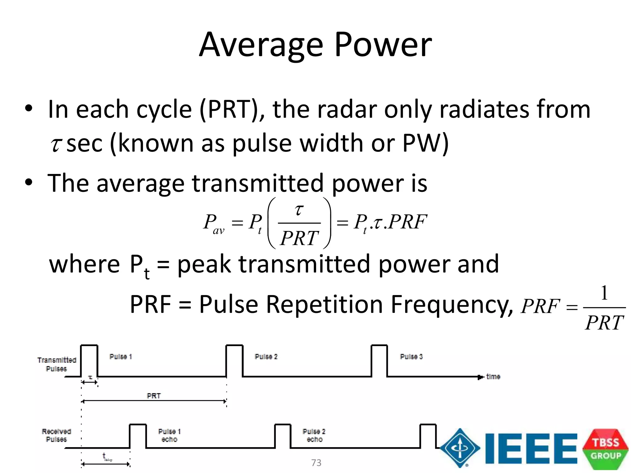 73
Average Power
• In each cycle (PRT), the radar only radiates from
t sec (known as pulse width or PW)
• The average transmitted power is
where Pt = peak transmitted power and
PRF = Pulse Repetition Frequency,
. .av t tP P P PRF
PRT
t
t
 
  
 
1
PRF
PRT

 