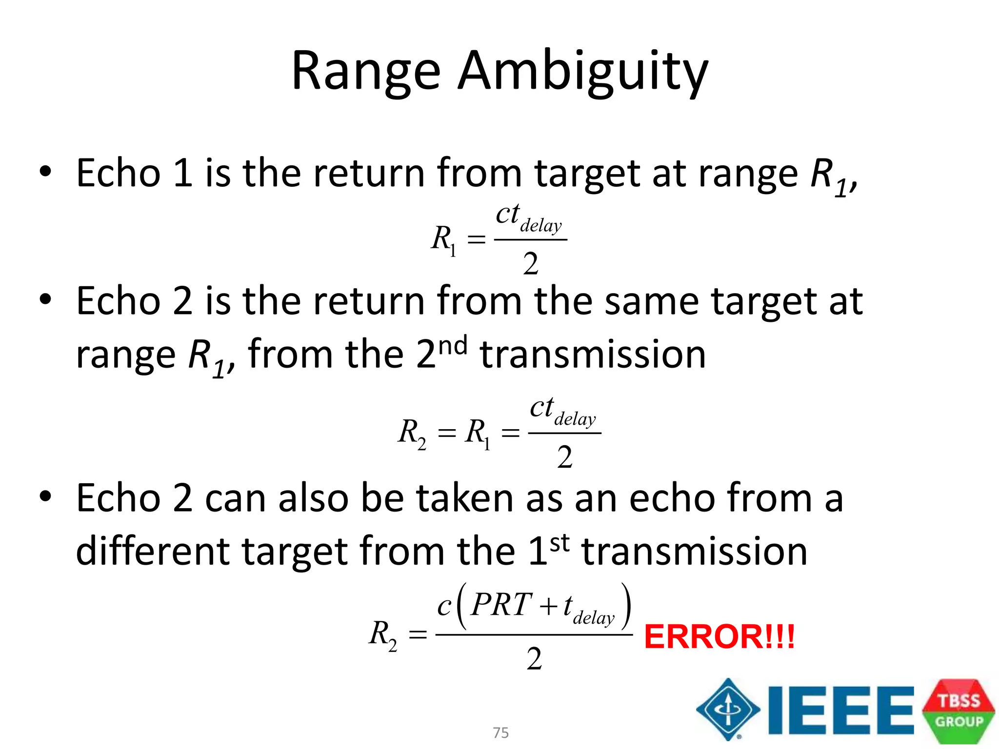75
Range Ambiguity
• Echo 1 is the return from target at range R1,
• Echo 2 is the return from the same target at
range R1, from the 2nd transmission
• Echo 2 can also be taken as an echo from a
different target from the 1st transmission
1
2
delayct
R 
2 1
2
delayct
R R 
 
2
2
delayc PRT t
R

 ERROR!!!
 