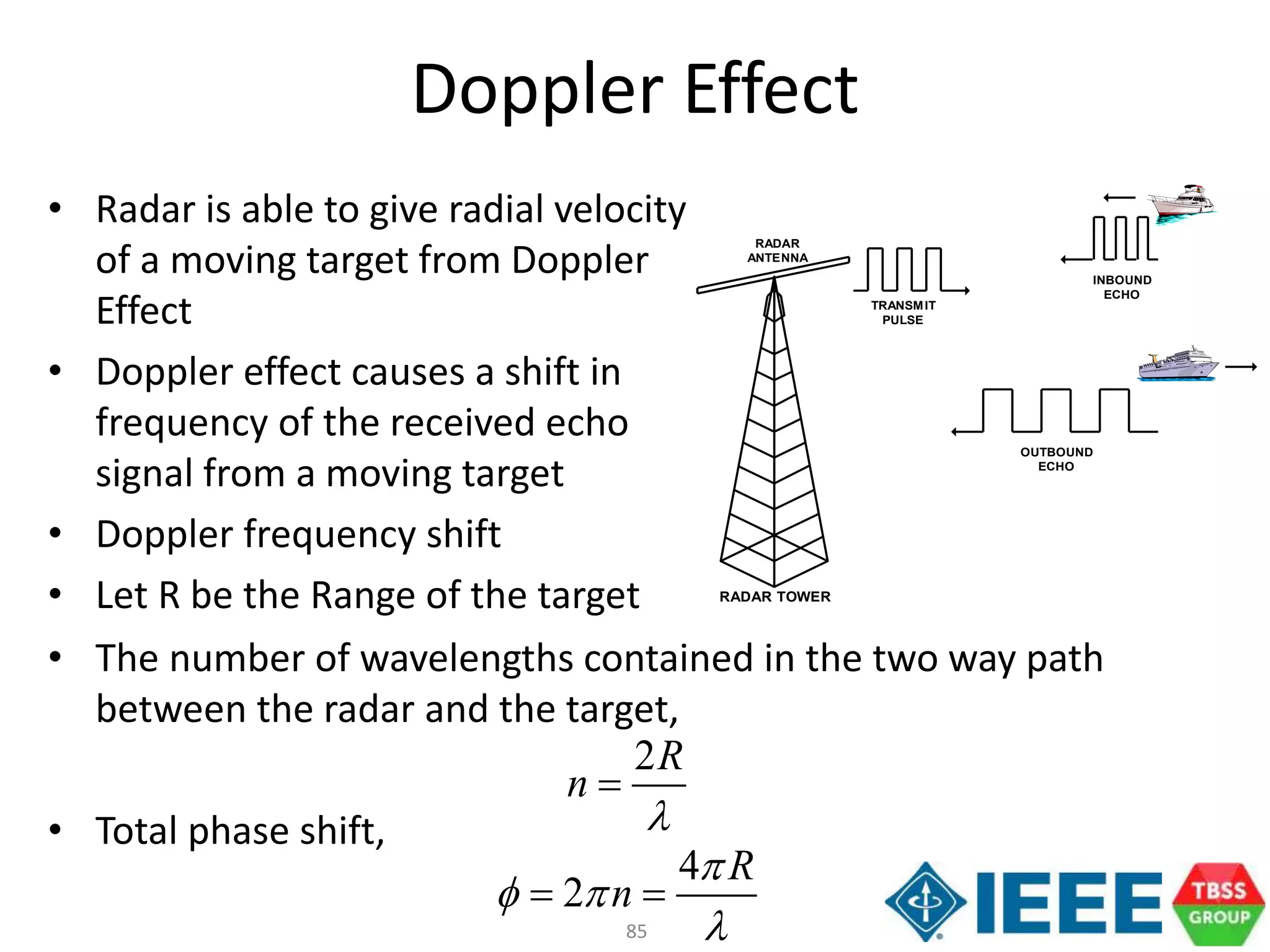 85
• The number of wavelengths contained in the two way path
between the radar and the target,
• Total phase shift,
• Radar is able to give radial velocity
of a moving target from Doppler
Effect
• Doppler effect causes a shift in
frequency of the received echo
signal from a moving target
• Doppler frequency shift
• Let R be the Range of the target
Doppler Effect
RADAR TOWER
INBOUND
ECHO
RADAR
ANTENNA
TRANSMIT
PULSE
OUTBOUND
ECHO
2R
n


4
2
R
n

 

 
 