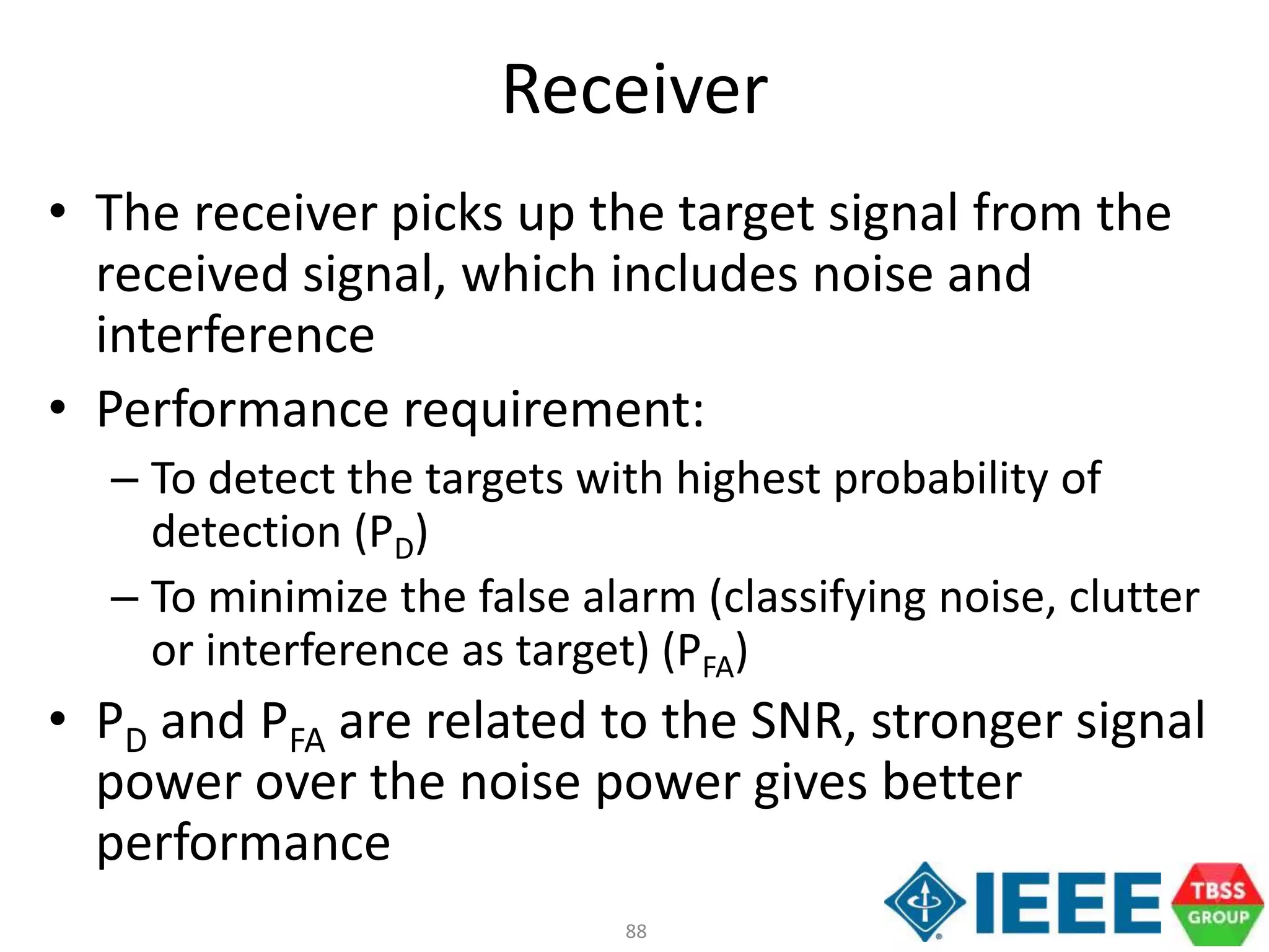 88
Receiver
• The receiver picks up the target signal from the
received signal, which includes noise and
interference
• Performance requirement:
– To detect the targets with highest probability of
detection (PD)
– To minimize the false alarm (classifying noise, clutter
or interference as target) (PFA)
• PD and PFA are related to the SNR, stronger signal
power over the noise power gives better
performance
 