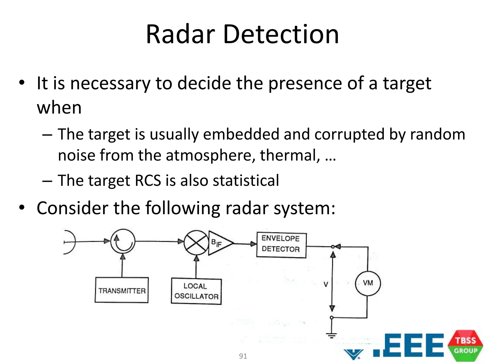 91
Radar Detection
• It is necessary to decide the presence of a target
when
– The target is usually embedded and corrupted by random
noise from the atmosphere, thermal, …
– The target RCS is also statistical
• Consider the following radar system:
 