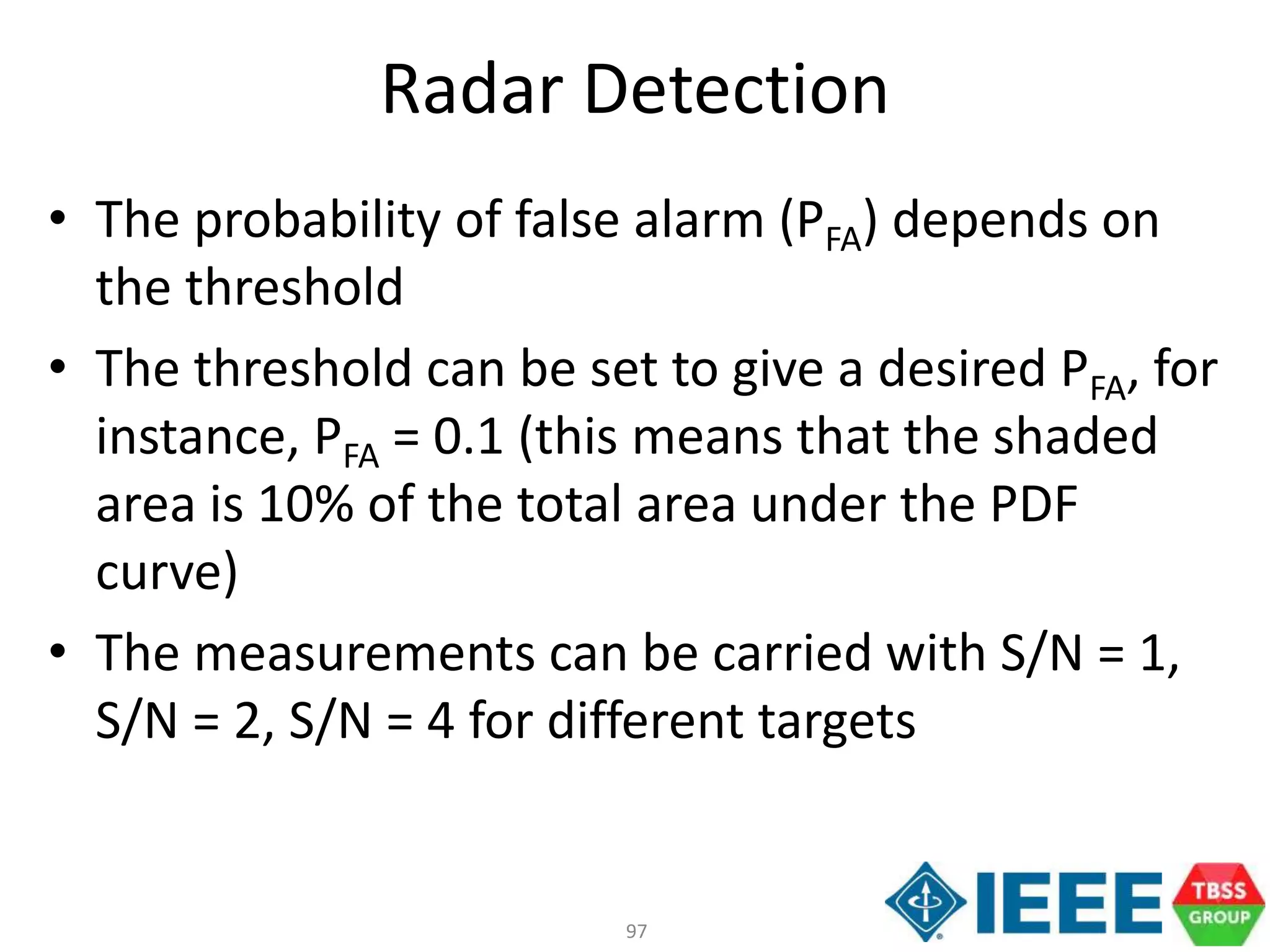 97
Radar Detection
• The probability of false alarm (PFA) depends on
the threshold
• The threshold can be set to give a desired PFA, for
instance, PFA = 0.1 (this means that the shaded
area is 10% of the total area under the PDF
curve)
• The measurements can be carried with S/N = 1,
S/N = 2, S/N = 4 for different targets
 