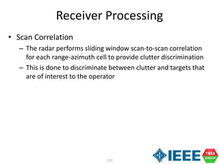 117
Receiver Processing
• Scan Correlation
– The radar performs sliding window scan-to-scan correlation
for each range-azimuth cell to provide clutter discrimination
– This is done to discriminate between clutter and targets that
are of interest to the operator
 