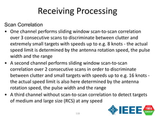 118
Scan Correlation
• One channel performs sliding window scan-to-scan correlation
over 3 consecutive scans to discriminate between clutter and
extremely small targets with speeds up to e.g. 8 knots - the actual
speed limit is determined by the antenna rotation speed, the pulse
width and the range
• A second channel performs sliding window scan-to-scan
correlation over 2 consecutive scans in order to discriminate
between clutter and small targets with speeds up to e.g. 16 knots -
the actual speed limit is also here determined by the antenna
rotation speed, the pulse width and the range
• A third channel without scan-to-scan correlation to detect targets
of medium and large size (RCS) at any speed
Receiving Processing
 