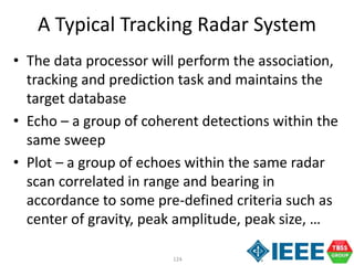 124
A Typical Tracking Radar System
• The data processor will perform the association,
tracking and prediction task and maintains the
target database
• Echo – a group of coherent detections within the
same sweep
• Plot – a group of echoes within the same radar
scan correlated in range and bearing in
accordance to some pre-defined criteria such as
center of gravity, peak amplitude, peak size, …
 