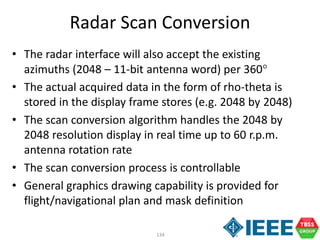 134
Radar Scan Conversion
• The radar interface will also accept the existing
azimuths (2048 – 11-bit antenna word) per 360
• The actual acquired data in the form of rho-theta is
stored in the display frame stores (e.g. 2048 by 2048)
• The scan conversion algorithm handles the 2048 by
2048 resolution display in real time up to 60 r.p.m.
antenna rotation rate
• The scan conversion process is controllable
• General graphics drawing capability is provided for
flight/navigational plan and mask definition
 