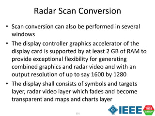 135
Radar Scan Conversion
• Scan conversion can also be performed in several
windows
• The display controller graphics accelerator of the
display card is supported by at least 2 GB of RAM to
provide exceptional flexibility for generating
combined graphics and radar video and with an
output resolution of up to say 1600 by 1280
• The display shall consists of symbols and targets
layer, radar video layer which fades and become
transparent and maps and charts layer
 