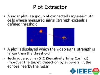 136
Plot Extractor
• A radar plot is a group of connected range-azimuth
cells whose measured signal strength exceeds a
defined threshold
• A plot is displayed which the video signal strength is
larger than the threshold
• Technique such as STC (Sensitivity Time Control)
improves the target detection by suppressing the
echoes nearby the radar
 