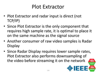 139
Plot Extractor
• Plot Extractor and radar input is direct (not
TCP/IP)
• Since Plot Extractor is the only component that
requires high sample rate, it is optimal to place it
on the same machine as the signal source
• Another consumer of raw video samples is Radar
Display
• Since Radar Display requires lower sample rates,
Plot Extractor also performs downsampling of
the video before streaming it on the network
 